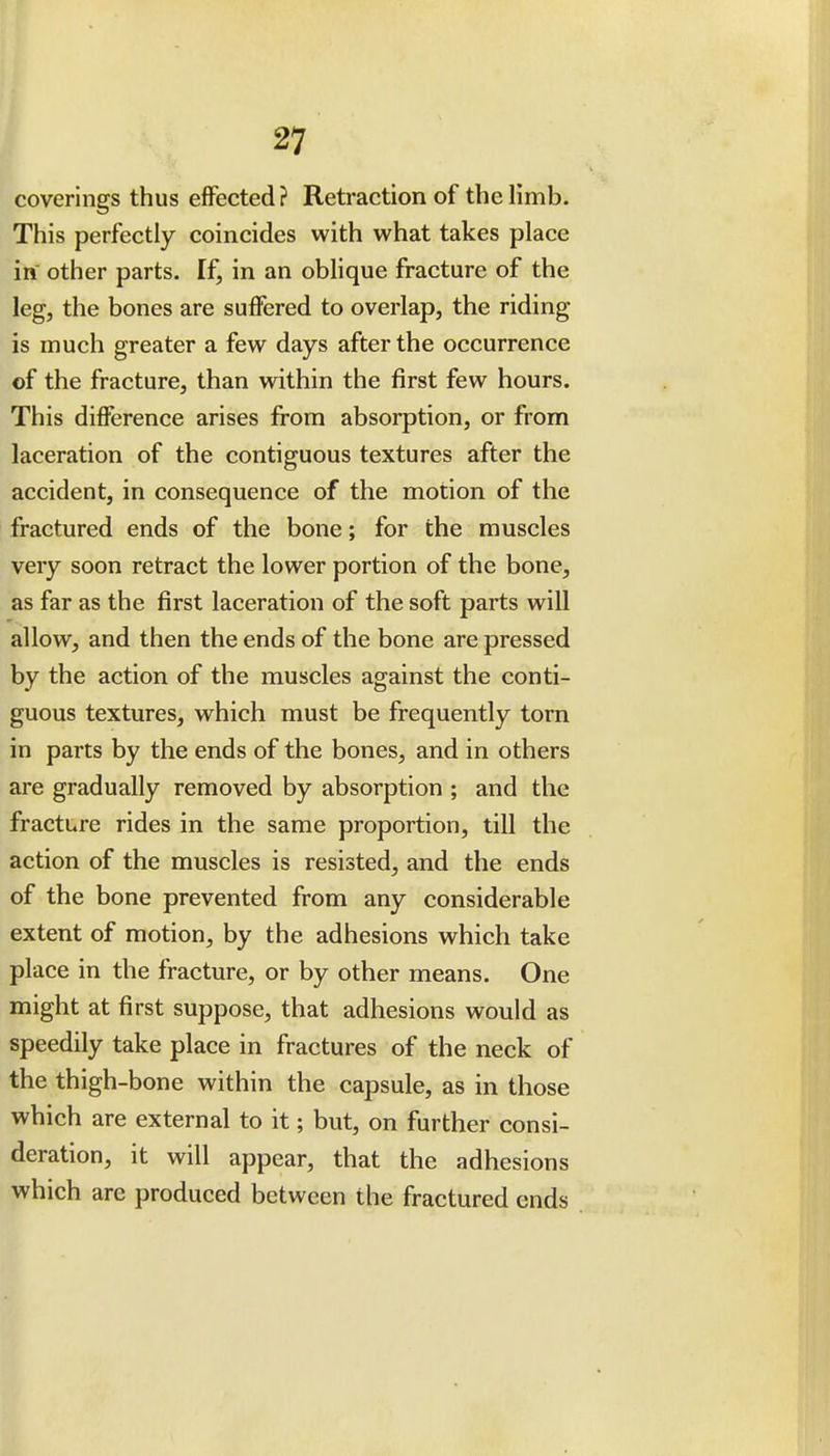 coverings thus effected? Retraction of the limb. This perfectly coincides with what takes place in other parts. If, in an oblique fracture of the leg, the bones are suffered to overlap, the riding is much greater a few days after the occurrence of the fracture, than within the first few hours. This difference arises from absorption, or from laceration of the contiguous textures after the accident, in consequence of the motion of the fractured ends of the bone; for the muscles very soon retract the lower portion of the bone, as far as the first laceration of the soft parts will allow, and then the ends of the bone are pressed by the action of the muscles against the conti- guous textures, which must be frequently torn in parts by the ends of the bones, and in others are gradually removed by absorption ; and the fracture rides in the same proportion, till the action of the muscles is resisted, and the ends of the bone prevented from any considerable extent of motion, by the adhesions which take place in the fracture, or by other means. One might at first suppose, that adhesions would as speedily take place in fractures of the neck of the thigh-bone within the capsule, as in those which are external to it; but, on further consi- deration, it will appear, that the adhesions which are produced between the fractured ends