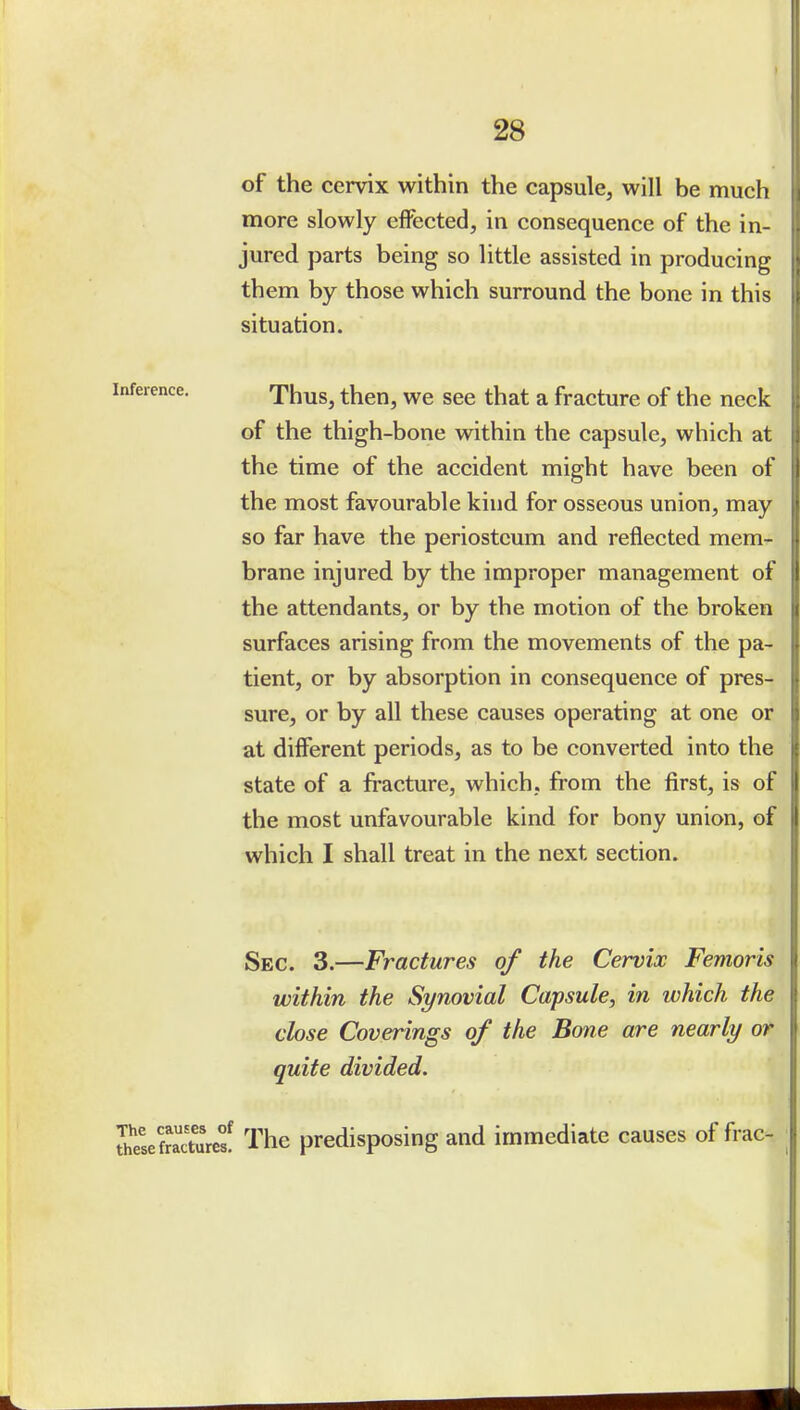 of the cervix within the capsule, will be much more slowly effected, in consequence of the in- jured parts being so little assisted in producing them by those which surround the bone in this situation. Thus, then, we see that a fracture of the neck of the thigh-bone within the capsule, which at the time of the accident might have been of the most favourable kind for osseous union, may so far have the periosteum and reflected mem- brane injured by the improper management of the attendants, or by the motion of the broken surfaces arising from the movements of the pa- tient, or by absorption in consequence of pres- sure, or by all these causes operating at one or at different periods, as to be converted into the state of a fracture, which, from the first, is of the most unfavourable kind for bony union, of which I shall treat in the next section. Sec. 3.—Fractures of the Cervix Femoris within the Synovial Capsule, in which the close Coverings of the Bone are nearly or quite divided. ?h?se fractures! The predisposing and immediate causes of frac-