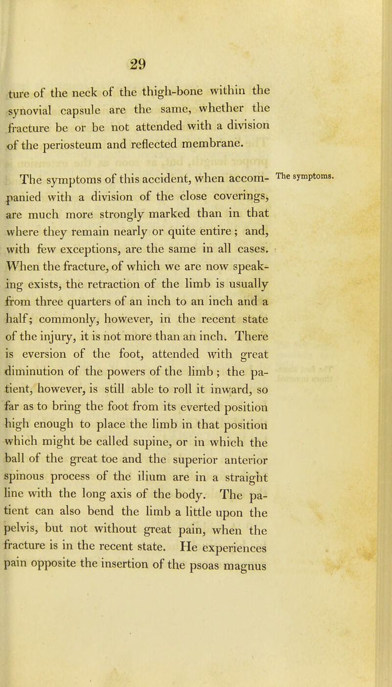 ture of the neck of the thigh-bone within the ■synovial capsule are the same, whether the fracture be or be not attended with a division of the periosteum and reflected membrane. The symptoms of this accident, when accom- sy^^Pt' panied with a division of the close coverings, are much more strongly marked than in that where they remain nearly or quite entire; and, with few exceptions, are the same in all cases. When the fracture, of which we are now^ speak- ing exists, the retraction of the limb is usually from three quarters of an inch to an inch and a half; commonly, however, in the recent state of the injury, it is not more than an inch. There is eversion of the foot, attended with great diminution of the powers of the limb ; the pa- tient, however, is still able to roll it inward, so far as to bring the foot from its everted position high enough to place the limb in that position which might be called supine, or in which the ball of the great toe and the superior anterior spinous process of the ilium are in a straight line with the long axis of the body. The pa- tient can also bend the limb a little upon the pelvis, but not without great pain, when the fracture is in the recent state. He experiences pain opposite the insertion of the psoas magnus