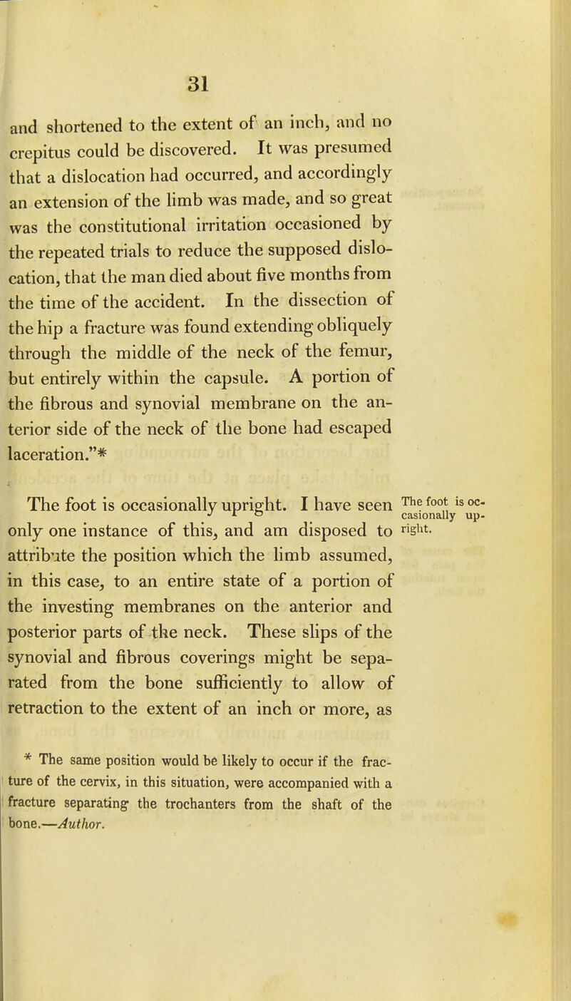 I and shortened to the extent of an mch, and no crepitus could be discovered. It was presumed that a dislocation had occurred, and accordingly an extension of the limb was made, and so great was the constitutional irritation occasioned by the repeated trials to reduce the supposed dislo- cation, that the man died about five months from the time of the accident. In the dissection of the hip a fracture was found extending obliquely through the middle of the neck of the femur, but entirely within the capsule. A portion of the fibrous and synovial membrane on the an- terior side of the neck of the bone had escaped laceration.* The foot is occasionally upright. I have seen *  casionally only one instance of this, and am disposed to ^igiit. attribute the position which the limb assumed, in this case, to an entire state of a portion of the investing membranes on the anterior and posterior parts of the neck. These slips of the synovial and fibrous coverings might be sepa- rated from the bone sufficiently to allow of retraction to the extent of an inch or more, as * The same position would be likely to occur if the frac- ' ture of the cervix, in this situation, were accompanied with a fracture separating the trochanters from the shaft of the bone.—Author.