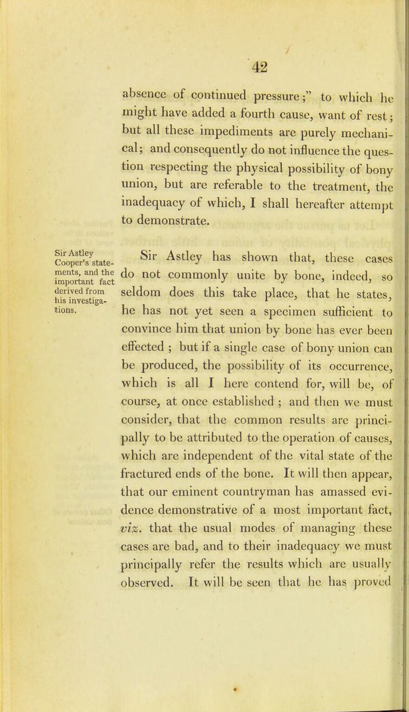 / 42 absence of continued pressure; to which he might have added a fourth cause, want of rest; but all these impediments are purely mechani- cal; and consequently do not influence the ques- tion respecting the physical possibility of bony union, but are referable to the treatment, the inadequacy of which, I shall hereafter attempt to demonstrate. SotState- ^^'^ ^^tl^y has shown that, these cases hS'ortant'^foct commonly unite by bone, indeed, so derived from seldom does this take place, that he states, his mvestiga- ^ ' tions. he has not yet seen a specimen sufficient to convince him that union by bone has ever been effected ; but if a single case of bony union can be produced, the possibility of its occurrence, which is all I here contend for, will be, of course, at once established ; and then we must consider, that the common results arc princi- pally to be attributed to the operation of causes, which are independent of the vital state of the fractured ends of the bone. It will then appear, that our eminent countryman has amassed evi- dence demonstrative of a most important fact, viz. that the usual modes of managing these cases are bad, and to their inadequacy we must principally refer the results which are usually observed. It will be seen that he has proved