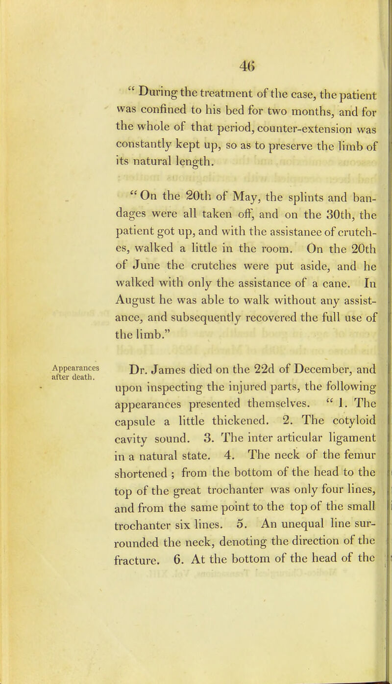  During the treatment of the case, the patient was confined to his bed for two months, and for the whole of that period, counter-extension was constantly kept up, so as to preserve the limb of its natural length.  On the 20th of May, the splints and ban- dages were all taken off, and on the 30th, the patient got up, and with the assistance of crutch- es, walked a little in the room. On the 20th of June the crutches were put aside, and he walked with only the assistance of a cane. In August he was able to walk without any assist- ance, and subsequently recovered the full use of the limb. Appearances j)y Jamcs died ou the 22d of December, and after death. upon inspecting the injured parts, the following appearances presented themselves.  1. The capsule a little thickened. 2. The cotyloid cavity sound. 3. The inter articular ligament in a natural state. 4. The neck of the femur shortened ; from the bottom of the head to the top of the great trochanter was only four lines, and from the same point to the top of the small trochanter six hnes. 5. An unequal line sur- rounded the neck, denoting the direction of the fracture. 6. At the bottom of the head of the