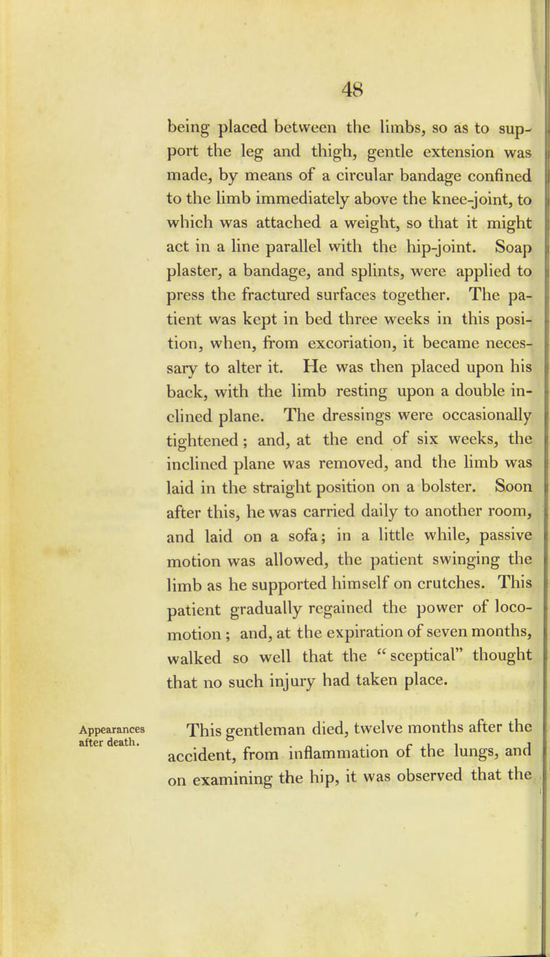 being placed between the limbs, so as to sup- port the leg and thigh, gentle extension was made, by means of a circular bandage confined to the limb immediately above the knee-joint, to which was attached a weight, so that it might act in a line parallel with the hip-joint. Soap plaster, a bandage, and splints, were applied to press the fractured surfaces together. The pa- tient was kept in bed three weeks in this posi- tion, when, from excoriation, it became neces- sary to alter it. He was then placed upon his back, with the limb resting upon a double in- clined plane. The dressings were occasionally tightened; and, at the end of six weeks, the inclined plane was removed, and the limb was laid in the straight position on a bolster. Soon after this, he was carried daily to another room, and laid on a sofa; in a little while, passive motion was allowed, the patient swinging the limb as he supported himself on crutches. This patient gradually regained the power of loco- motion ; and, at the expiration of seven months, walked so well that the sceptical thought that no such injury had taken place. Appearances This gentleman died, twelve months after the accident, from inflammation of the lungs, and on examining the hip, it was observed that the