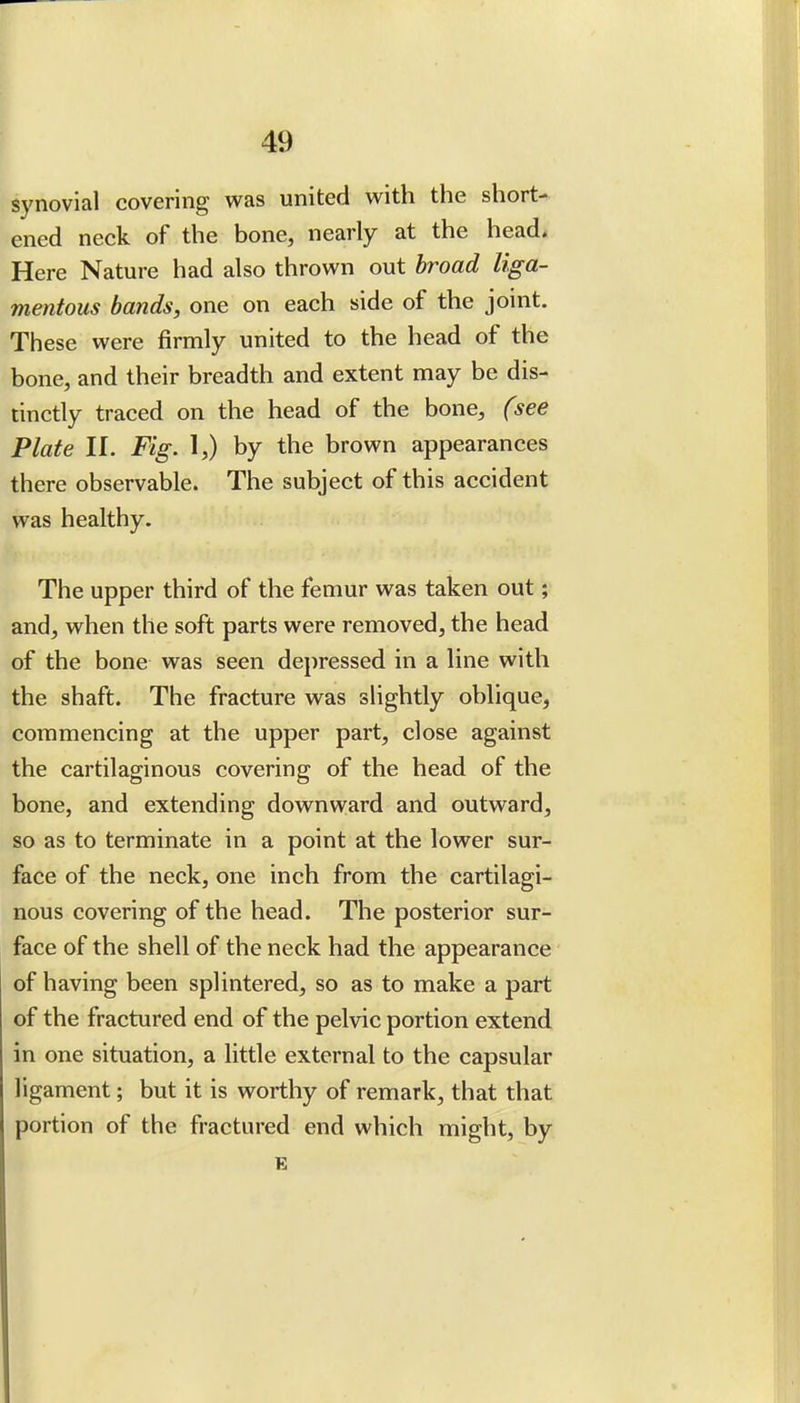 synovial covering was united with the short- ened neck of the bone, nearly at the head. Here Nature had also thrown out broad liga- mentous bands, one on each side of the joint. These were firmly united to the head of the bone, and their breadth and extent may be dis- tinctly traced on the head of the bone, (see Plate II. Fig. 1,) by the brown appearances there observable. The subject of this accident was healthy. The upper third of the femur was taken out; and, when the soft parts were removed, the head of the bone was seen depressed in a line with the shaft. The fracture was slightly oblique, commencing at the upper part, close against the cartilaginous covering of the head of the bone, and extending downward and outward, so as to terminate in a point at the lower sur- face of the neck, one inch from the cartilagi- nous covering of the head. The posterior sur- face of the shell of the neck had the appearance of having been splintered, so as to make a part of the fractured end of the pelvic portion extend in one situation, a little external to the capsular ligament; but it is worthy of remark, that that portion of the fractured end which might, by E