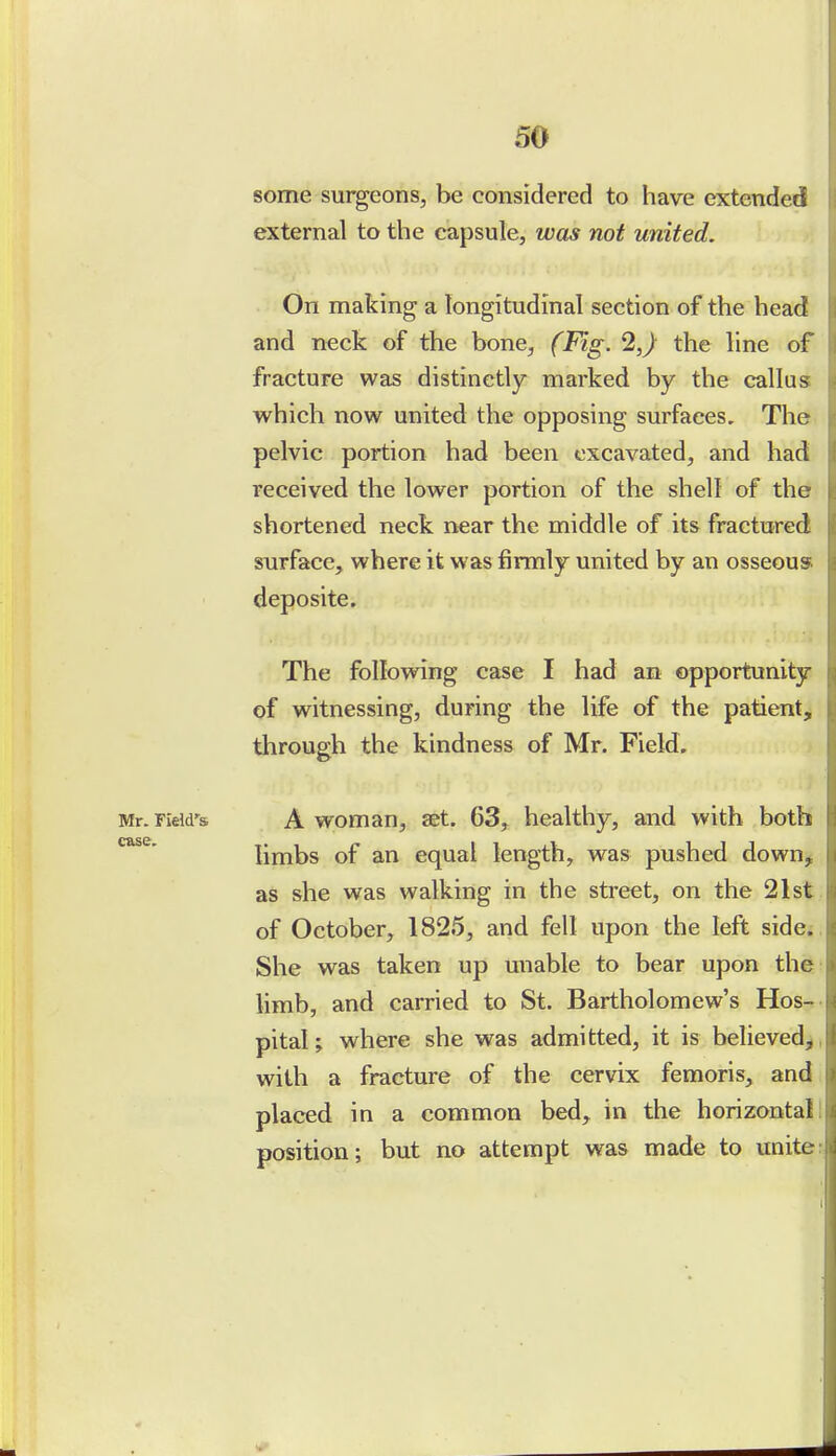 some surgeons, be considered to have extended external to the capsule, was not united. On making a longitudinal section of the head and neck of the bone, (Fig. 2,) the line of fracture was distinctly marked by the callus which now united the opposing surfaces. The pelvic portion had been excavated, and had received the lower portion of the shell of the shortened neck near the middle of its fractured surface, where it was firmly united by an osseous deposite. The following case I had an opportunity of witnessing, during the life of the patient, through the kindness of Mr. Field. Mr.FiWs A woman, set. 63, healthy, and with both limbs of an equal length, was pushed down^ as she was walking in the street, on the 21st . of October, 1825, and fell upon the left side;. She was taken up unable to bear upon the limb, and carried to St. Bartholomew's Hos-. pitaU where she was admitted, it is believed^, with a fracture of the cervix femoris, and placed in a common bed, in the horizontal! position; but no attempt was made to unite: