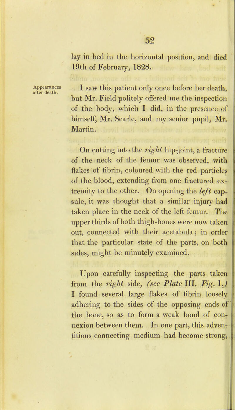 lay in bed in the horizontal position, and died 19th of February, 1828. Appearances J gaw this patient only once before her death, after death. . . . but Mr. Field politely offered me the inspection of the body, which I did, in the presence of himself, Mr. Searle, and my senior pupil, Mr. Martin. On cutting into the right hip-joint, a fracture of the neck of the femur was observed, with flakes of fibrin, coloured with the red particles of the blood, extending from one fractured ex- tremity to the other. On opening the left cap- sule, it was thought that a similar injury had taken place in the neck of the left femur. The upper thirds of both thigh-bones were now taken out, connected with their acetabula; in order that the particular state of the parts, on both sides, might be minutely examined. Upon carefully inspecting the parts taken from the right side, (see Plate III, Fig. I,) I found several large flakes of fibrin loosely adhering to the sides of the opposing ends of the bone, so as to form a weak bond of con- nexion between them. In one part, this adven- titious connecting medium had become strong,