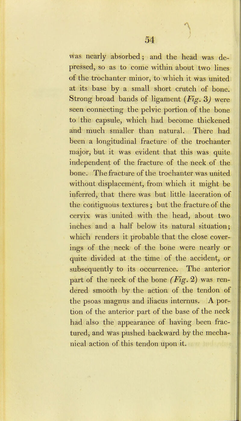 was nearly absorbed; and the head was de- pressed, so as to come within about two lines of the trochanter minor, to which it was united at its base by a small short crutch of bone. Strong broad bands of ligament {Fig. 3) were seen connecting the pelvic portion of the bone to the capsule, which had become thickened and much smaller than natural. There had been a longitudinal fracture of the trochanter major, but it was evident that this was quite independent of the fracture of the neck of the bone. The fracture of the trochanter was united without displacement, from which it might be inferred, that there was but little laceration of the contiguous textures ; but the fracture of the cervix was united with the head, about two inches and a half below its natural situation; which renders it probable that the close cover- ings of the neck of the bone were nearly or quite divided at the time of the accident, or subsequently to its occurrence. The anterior part of the neck of the bone (Fig. 2) was ren- dered smooth by the action of the tendon of the psoas magnus and iliacus internus. A por- tion of the anterior part of the base of the neck had also the appearance of having been frac- tured, and was pushed backward by the mecha- nical action of this tendon upon it.