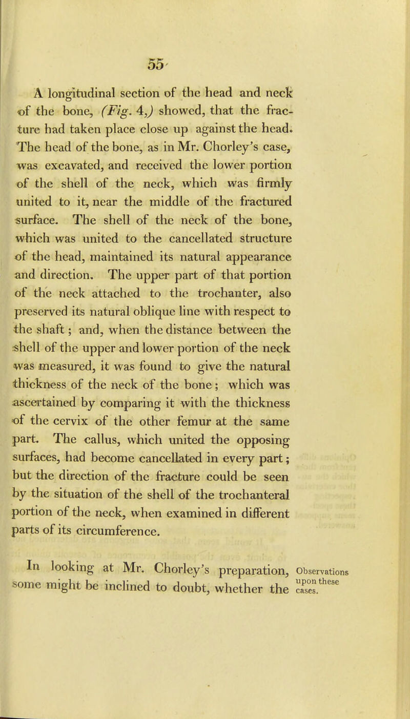 A longitudinal section of the head and neck of the bone, (Fig. 4J showed, that the frac- ture had taken place close up against the head. The head of the bone, as in Mr. Chorley's case, was excavated, and received the lower portion of the shell of the neck, which was firmly united to it, near the middle of the fractured surface. The shell of the neck of the bone, which was united to the cancellated structure of the head, maintained its natural appearance and direction. The upper part of that portion of the neck attached to the trochanter, also preserved its natural oblique line with respect to the shaft; and, when the distance between the shell of the upper and lower portion of the neck was measured, it was found to give the natural thickness of the neck of the bone; which was ascertained by comparing it with the thickness of the cervix of the other femur at the same part. The callus, which united the opposing surfaces, had become cancellated in every part; but the direction of the fracture could be seen by the situation of the shell of the trochanteral portion of the neck, when examined in different parts of its circumference. In looking at Mr. Chorley's preparation, observations some might be inclined to doubt, whether the ''''