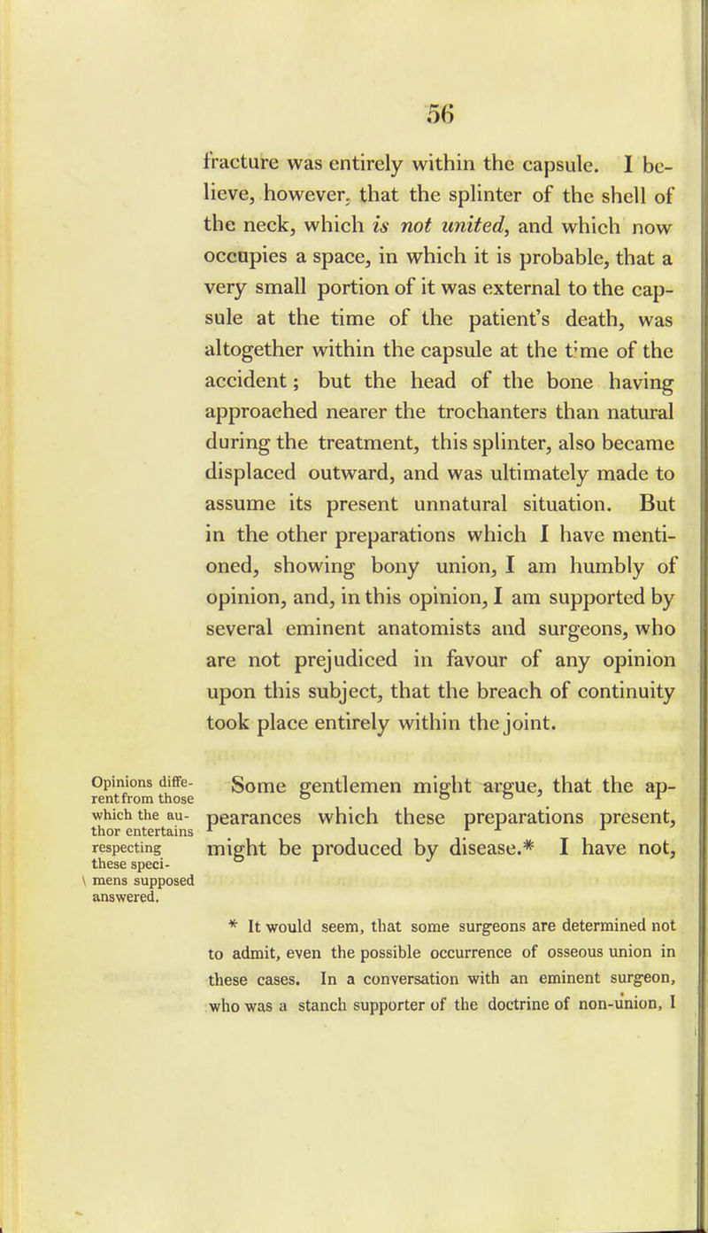 fracture was entirely within the capsule. I be- lieve, however, that the splinter of the shell of the neck, which is not united, and which now occupies a space, in which it is probable, that a very small portion of it was external to the cap- sule at the time of the patient's death, was altogether within the capsule at the time of the accident; but the head of the bone having approached nearer the trochanters than natural during the treatment, this splinter, also became displaced outward, and was ultimately made to assume its present unnatural situation. But in the other preparations which I have menti- oned, showing bony union, I am humbly of opinion, and, in this opinion, I am supported by several eminent anatomists and surgeons, who are not prejudiced in favour of any opinion upon this subject, that the breach of continuity took place entirely within the joint. Opinions diffe- Some gentlemen midit arp;ue, that the ap- rentfrom those  o o i which the au- pearauccs which these preparations present, thor entertains _ . respecting might be produced by disease.* I have not, these speci- \ mens supposed answered, * It would seem, that some surgeons are determined not to admit, even the possible occurrence of osseous union in these cases. In a conversation with an eminent surg-eon, who was a stanch supporter of the doctrine of non-union, I