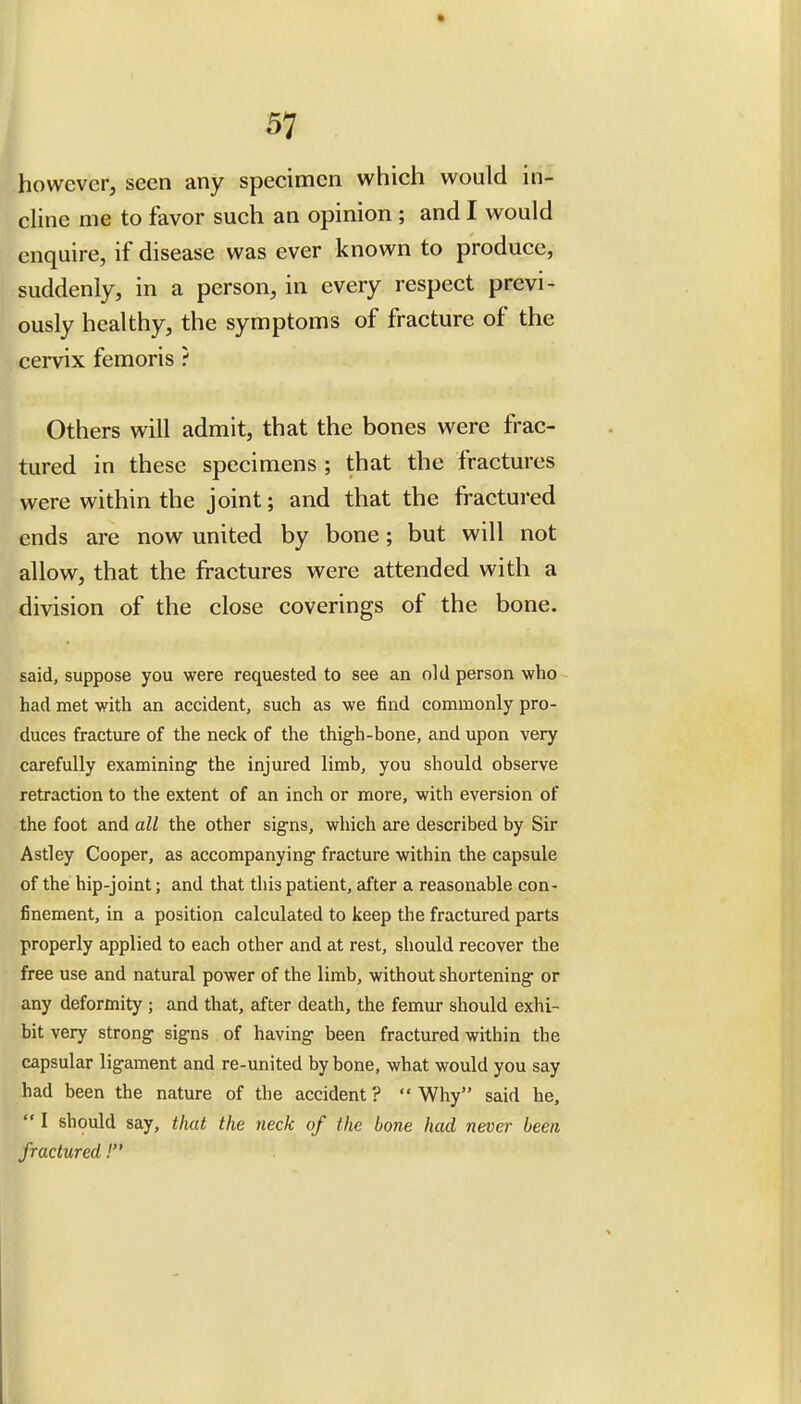 37 however, seen any specimen which would in- cline me to favor such an opinion ; and I would enquire, if disease was ever known to produce, suddenly, in a person, in every respect previ- ously healthy, the symptoms of fracture of the cervix femoris ? Others will admit, that the bones were frac- tured in these specimens ; that the fractures were within the joint; and that the fractured ends are now united by bone; but will not allow, that the fractures were attended with a division of the close coverings of the bone. said, suppose you were requested to see an old person who had met with an accident, such as we find commonly pro- duces fracture of the neck of the thigh-bone, and upon very carefully examining the injured limb, you should observe retraction to the extent of an inch or more, with eversion of the foot and all the other signs, which are described by Sir Astley Cooper, as accompanying fracture within the capsule of the hip-joint; and that this patient, after a reasonable con- finement, in a position calculated to keep the fractured parts properly applied to each other and at rest, should recover the free use and natural power of the limb, without shortening or any deformity ; and that, after death, the femur should exhi- bit very strong signs of having been fractured within the capsular ligament and re-united by bone, what would you say had been the nature of the accident ?  Why said he,  I should say, that the neck of the bone had never been fractured!