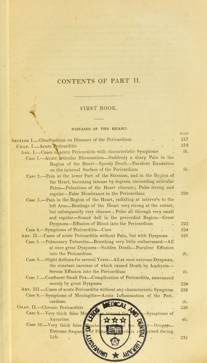 FIRST BOOK. DISEASES OF THE HEART. Section I Obsefyations on Diseases of the Pericardium Chap. I Acute l^ricarditis . ■ ■ • • Art. I. Cases (^acute Pericarditis with characteristic Symptoms Case 1.—Acute articular Rheumatism—Suddenly a sharp Pain in the Region of the Heart—Speedy Death—Purulent Exudation on the internal Surface of the Pericardium Case 2.—Pain at the lower Part of the Sternum, and in the Region of the Heart, becoming intense by degrees, succeeding articular Pains—Pulsations of the Heart obscure; Pulse strong and regular—False Membranes in the Pericardium . , . Case .S.—Pain in the Region of the Heart, radiating at interva’s to the left Arm—Beatings of the Heart very strong at the outset, but subsequently very obscure ; Pulse all through very small and regular—Sound dull in the precordial Region—Great Dyspnoea—Effusion of Blood into the Pericardium Case 4.—Symptoms of Pericarditis—Cure . . • . . Art. II.—Cases of acute Pericarditis without Pain, but with Dyspnoea . Case 5.—Pulmonary Tubercles—Breathing very little embarrassed—All at once great Dyspnoea—Sudden Death—Purulent Effusion into the Pericardium .... Case 6.—Slight Asthma for several Years—All at once extreme Dyspnoea, the constant increase of which caused Death by Asphyxia— Serous Effusion into the Pericardium Case 7—Confluent Small Pox—Complication of Pericarditis, announced merely by great Dyspnoea .... Art. Ill—Cases of acute Pericarditis without any characteristic Symptom Case 8.—Symptoms of Meningitis—Acute Inflammation of the Peri- cardium Chap. II.—Chronic Pericarditis Case 9.—Very thick false M Aneurism Case 10.—Very thiek false Extreme frequei Life Symptoms of t—Dropsy— nised during PACK 217 218 ib. ib. 220 222 224 225 ib. ib. 228 229 ib. 230 ■ib. 2.32