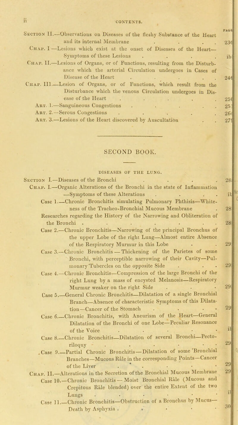 Section II.—Observatious ou Diseases of the fleshy Substance of the Heart and its internal Membrane . . . . Ch.\,p. 1 —Lesions which e.xist at the onset of Diseases of the Heart— Symptoms of these Lesions .... Chap. II.—Lesions of Organs, or of Functions, resulting from the Disturb- ance which the arterial Circulation undergoes in Cases of Disease of the Heart . . . . . Chap. Ill—Lesion of Organs, or of Functions, which result from the Disturbance which the venous Circulation undergoes in Dis- ease of the Heart ..... Art. 1.—Sanguineous Congestions . . . . . Art. 2.—Serous Congestions . . . . . Art. 3.—Lesions of the Heart discovered by Auscultation SECOND BOOK. DISEASES OF THE LUNG. Section I.—Diseases of the Bronchi . . . . Chap. I.—Organic Alterations of the Bronchi in the state of Inflammation —Symptoms of these Alterations . . . . Case 1 Chronic Bronchitis simulating Pulmonai^r Phthisis—White- ness of the Tracheo-Bronchial Mucous Membrane Researches regarding the History of the Narrowing and Obliteration of the Bronchi . . . . . . . Case 2.—Chronic Bronchitis—Narrowing of the principal Bronchus of the upper Lobe of the right Lung—Almost entire Absence of the Respiratory Murmur in this Lobe Case 3.—Chronic Bronchitis — Thickening of the Parietes of some Bronchi, with perceptible narrowing of their Cavity—Pul- monary Tubercles on the opposite Side Case 4.—Chronic Bronchitis—Compression of the large Bronchi of the right Lung by a mass of encysted Melanosis—Respiratory Murmur weaker on the right Side Case 5.—General Chronic Bronchitis—Dilatation of a single Bronchial Branch—.Absence of characteristic Symptoms of this Dilata- tion—Cancer of the Stomach . . . • Case 6 Chronic Bronchitis, with Aneurism of the Heart—General Dilatation of the Bronchi of one Lobe—Peculiar Resonance of the Voice . . • • • Case 8 Chronic Bronchitis—Dilatation of several Bronchi—Pecto- riloquy ' . . . • • • .Case 9 Partial Chronic Broncliitis — Dilatation of some Bronchial Branches—Mucous Rale in the corresponding Points—Cancer of the Liver . . . • • Chap. II.—Alterations in the Secretion of the Bronchial Mucous Membrane Case 10.—Chronic Bronchitis—Moist Bronchial RMe (Mucous and Crepitous Rale blended) over the entire E.xtent of the two Lungs ...••• Case 11. Chronic Bronchitis—Obstruction of a Bronchus by Mucus Death by .\sphyxia . . • • •