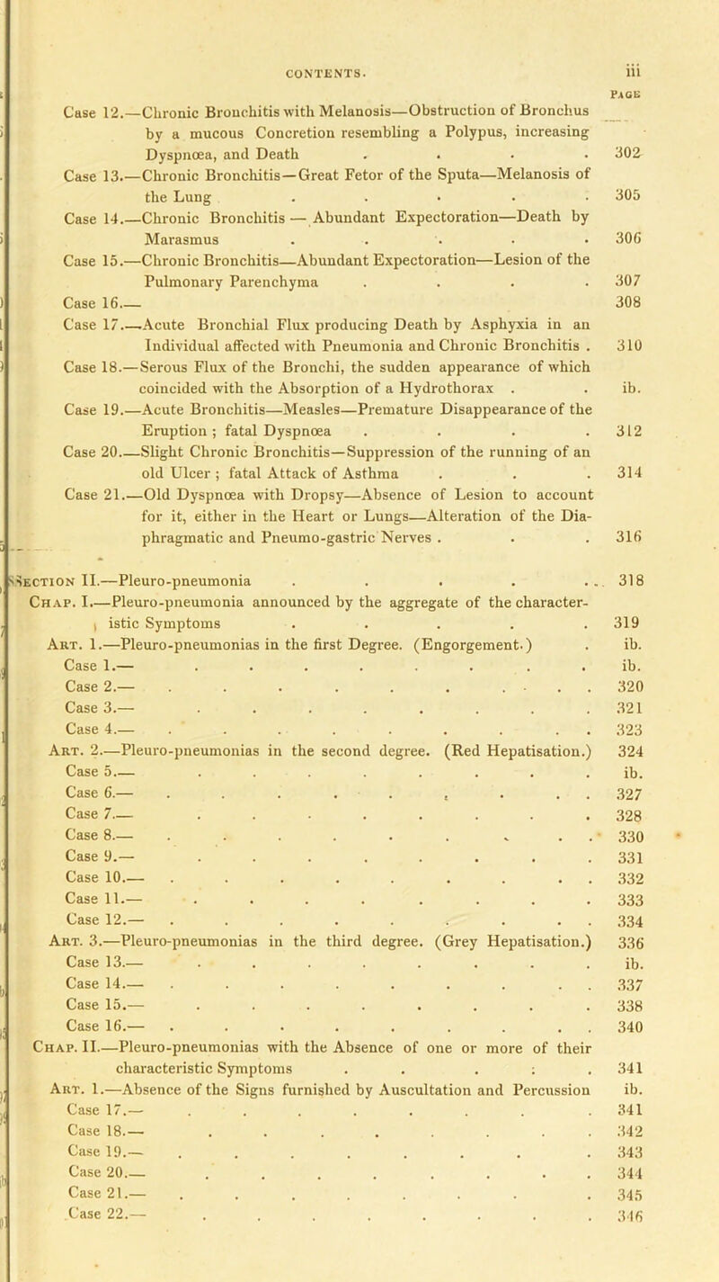 Case 12.—Chronic Bronchitis with Melanosis—Obstruction of Bronchus by a mucous Concretion resembling a Polypus, increasing Dyspnoea, and Death .... Case 13.—Chronic Bronchitis—Great Fetor of the Sputa—Melanosis of the Lung ..... Case 14.—Chronic Bronchitis — Abundant Expectoration—Death by Marasmus Case 15.—Chronic Bronchitis—Abundant Expectoration—Lesion of the Pulmonary Parenchyma .... Case 16 Case 17 .Acute Bronchial Flux producing Death by Asphyxia in an Individual affected with Pneumonia and Chronic Bronchitis . Case 18.—Serous Flux of the Bronchi, the sudden appearance of which coincided with the Absorption of a Hydrothorax . Case 19.—Acute Bronchitis—Measles—Premature Disappearance of the Eruption ; fatal Dyspnoea .... Case 20 Slight Chronic Bronchitis—Suppression of the running of an old Ulcer ; fatal Attack of Asthma Case 21 Old Dyspnoea with Dropsy—Absence of Lesion to account for it, either in the Heart or Lungs—Alteration of the Dia- phragmatic and Pneumo-gastric Nerves . pacs 302 305 306 307 308 310 ib. 312 314 316 SECTION II.—Pleuro-pneumonia . . . , ... 318 Chap. I.—Pleuro-pneumonia announced by the aggregate of the character- I istic Symptoms . . . . .319 Art. 1.—Pleuro-pneumonias in the first Degree. (Engorgement.) . ih. Case 1.— ...... . . ib. Case 2.— . . . . . ... 320 Case 3.— . . . . . . . .321 Case 4.— ......... 323 Art. 2.—Pleuro-pneumonias in the second degree. (Red Hepatisation.) 324 Case 5 ........ ib. Case 6.— . . . . . , . . . .327 Case 7— ........ 328 Case 8.— . . . . . . . . . • 330 Case 9.— ........ 331 Case 10.— ..... . . . . 332 Case 11.— ........ 333 Case 12.— ......... 334 Art. 3.—Pleuro-pneumonias in the third degree. (Grey Hepatisation.) 336 Case 13.— ........ ib. Case 14.— ......... 337 Case 15.— ........ 338 Case 16.— ......... 340 Chap. II.—Pleuro-pneumonias with the Absence of one or more of their characteristic Symptoms . . . ; .341 Art. 1.—Absence of the Signs furnished by Auscultation and Percussion ib. Case 17.— ....... 341 Case 18.— ........ .342 Case 19.— ....... . 343 Case 20 ........ 344 Case 21.— ....... . 345 Case 22.— ........ 346