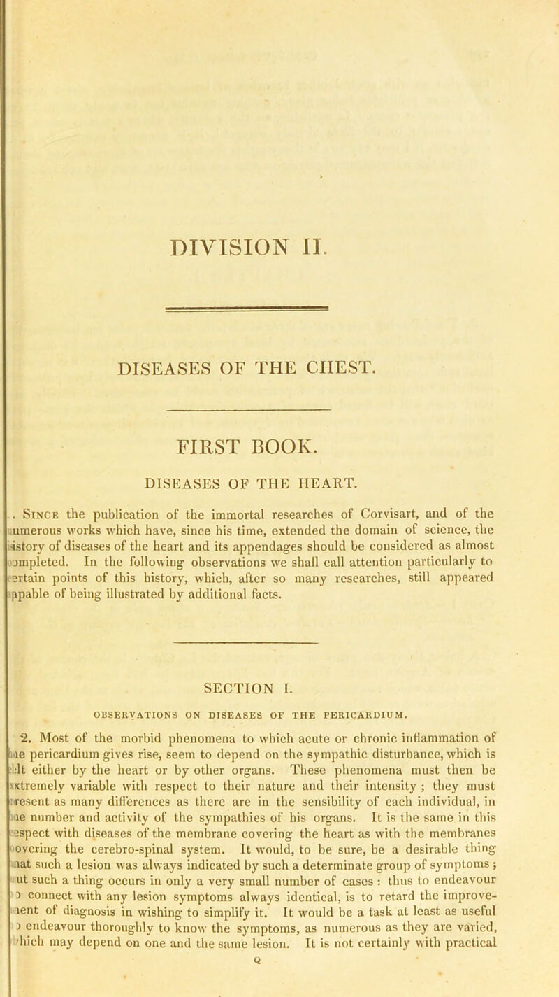 DIVISION II. DISEASES OF THE CHEST. FIRST BOOK. DISEASES OF THE HEART. .. Since the publication of the immortal researches of Corvisart, and of the ■umerous works rvhich have, since his time, extended the domain of science, the isstory of diseases of the heart and its appendages should be considered as almost completed. In the following observations we shall call attention particularly to certain points of this history, which, after so many researches, still appeared ippable of being illustrated by additional facts. SECTION I. OBSEUVATIONS ON DISEASES OF THE PERICARDIUM. 2. Most of the morbid phenomena to which acute or chronic inflammation of me pericardium gives rise, seem to depend on the sympathic disturbance, which is lilt either by the heart or by other organs. These phenomena must then be -vxtremely variable with respect to their nature and their intensity ; they must iresent as many differences as there are in the sensibility of each individual, in ae number and activity of the sympathies of his organs. It is the same in this espect with diseases of the membrane covering the heart as with the membranes overing the cerebro-spinal system. It would, to be sure, be a desirable thing lat such a lesion was always indicated by such a determinate group of symptoms; ut such a thing occurs in only a very small number of cases : thus to endeavour 3 connect with any lesion symptoms always identical, is to retard the improve- lent of diagnosis in wishing to simplify it. It would be a task at least as useful 3 endeavour thoroughly to know the symptoms, as numerous as they are varied, diich may depend on one and the same lesion. It is not certainly with practical o