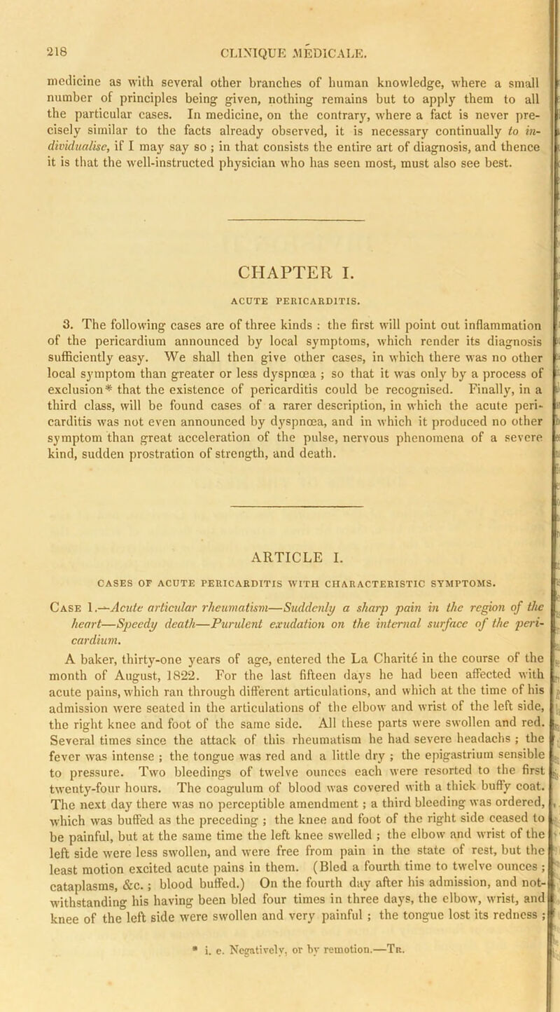 niodicine as with several other branches of human knowledge, where a small number of principles being given, nothing remains but to apply them to all the particular cases. In medicine, on the contrary, where a fact is never pre- cisely similar to the facts already observed, it is necessary continually to in- dividualise, if I may say so ; in that consists the entire art of diagnosis, and thence it is that the well-instructed physician who has seen most, must also see best. r I ' CHAPTER I. ACUTE PERICARDITIS. 3. The following cases are of three kinds : the first will point out inflammation of the pericardium announced by local symptoms, which render its diagnosis sufficiently easy. We shall then give other cases, in which there was no other local symptom than greater or less dyspnoea ; so that it was only by a process of exclusion* that the existence of pericarditis could be recognised. Finally, in a third class, will be found cases of a rarer description, in which the acute peri- carditis was not even announced by dyspnoea, and in which it produced no other symptom than great acceleration of the pulse, nervous phenomena of a severe kind, sudden prostration of strength, and death. :i 0 I n ARTICLE I. CASES OF ACUTE PERICARDITIS WITH CHARACTERISTIC SYMPTOMS. Case Acute articular rheumatism—Suddenly a sharjj pain in the region of the heart—Speedy death—Purident exudation on the internal surface of the peri- cardium. A baker, thirty-one years of age, entered the La Charite in the eourse of the ^ month of August, 1822. For the last fifteen days he had been affeeted with ^ acute pains, which ran through different articulations, and which at the time of his j admission were seated in the artieulations of the elbow and wrist of the left side, the right knee and foot of the same side. All these parts w'ere swollen and red. Several times since the attack of this rheumatism he had severe headachs ; the |j fever was intense ; the tongue was red and a little dry ; the epigastrium sensible to pressure. Two bleedings of tw'elve ounces each were resorted to the first j. twenty-four hours. The coagulum of blood was covered with a thick huffy coat. The next day there was no perceptible amendment; a third bleeding was ordered, ,, which was buffed as the preceding ; the knee and foot of the right side ceased to .■ be painful, but at the same time the left knee swelled ; the elbow and wrist of the + left side were less swollen, and were free from pain in the state of rest, but the ■: least motion excited acute pains in them. (Bled a fourth time to twelve ounces ; ^ eataplasms, &c.; blood buffed.) On the fourth day after his admission, and not- W'ithstanding his having been bled four times in three days, the elbow, wrist, and knee of the left side were swollen and very painful ; the tongue lost its redness ; f * i. e. Negatively, or hy remotion.—Tr. I