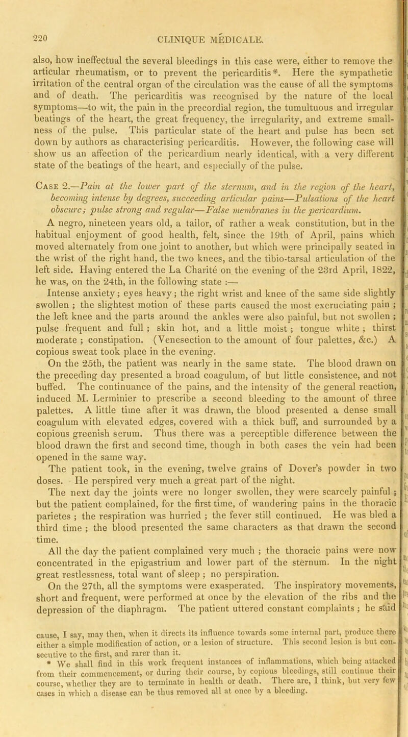 also, how ineffectual the several bleedings in this case were, either to remove the articular rheumatism, or to prevent the pericarditis*. Here the sympathetic irritation of the central organ of the circulation was the cause of all the symptoms and of death. The pericarditis was recognised by the nature of the local symptoms—to wit, the pain in the precordial region, the tumultuous and irregular beatings of the heart, the great frequency, the irregularity, and extreme small- ness of the pulse. This particular state of the heart and pulse has been set down by authors as characterising pericarditis. However, the following case will show us an affection of the pericardium nearly identical, with a very different state of the beatings of the heart, and especially of the pulse. Case 2.—Pain at the lowen' j>urt of the sternum, and in the region of the heart, becoming intense by degrees, succeeding articular pains—Pulsatmis of the heart obscure; pulse strong and regular—False membranes in the pericardium. A negro, nineteen years old, a tailor, of rather a weak constitution, but in the habitual enjoyment of good health, felt, since the 19th of April, pains which moved alternately from one joint to another, but which were principally seated in the wrist of the right hand, the two knees, and the tibio-tarsal articulation of the left side. Having entered the La Charite on the evening of the 23rd April, 1822, he was, on the 24th, in the following state :— Intense anxiety; eyes heavy; the right wrist and knee of the same side slightly swollen ; the slightest motion of these parts caused the most excruciating pain ; the left knee and the parts around the ankles were also painful, but not swollen ; pulse frequent and full ; skin hot, and a little moist; tongue white ; thirst moderate ; constipation. (Venesection to the amount of four palettes, &c.) A copious sweat took place in the evening. On the 25th, the patient was nearly in the same state. The blood drawn on the preceding day presented a broad coagulum, of but little consistence, and not buffed. The continuance of the pains, and the intensity of the general reaction, induced M. Lerminier to prescribe a second bleeding to the amount of three palettes. A little time after it was drawn, the blood presented a dense small coagulum with elevated edges, covered with a thick buff, and surrounded by a copious greenish serum. Thus there was a perceptible difference between the blood drawn the first and second time, though in both cases the vein had been opened in the same wa}'. The patient took, in the evening, twelve grains of Dover’s powder in two doses. He perspired very much a great part of the night. The next day the joints were no longer swollen, they were scarcely painful ; but the patient complained, for the first time, of wandering pains in the thoracic parietes ; the respiration was hurried ; the fever still continued. He was bled a third time ; the blood presented the same characters as that drawn the second time. All the day the patient complained very much ; the thoracic pains were now concentrated in the epigastrium and lower part of the sternum. In the night great restlessness, total want of sleep ; no perspiration. On the 27th, all the symptoms were exasperated. The inspiratory movements, short and frequent, were performed at once by the elevation of the ribs and the depression of the diaphragm. 'I'he patient uttered constant complaints; he said h cause I sav, may then, when it directs its influence towards sonic internal part, produce there either a simple modification of action, or a lesion of structure. This second lesion is but con- secutivc to the first, and rarer than it. S *>! • We shall find in this work frequent instances of inflammations, which being attacked 11; from tlicir commencement, or during their course, by copious bleedings, still continue their I. course, whether they are to tenninate in health or death. There are, 1 think, but very fewl | cases in which a disease can be thus removed all at once by a bleeding. I