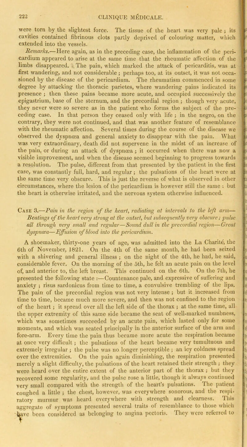 were torn by the slightest force. The tissue of the heart was very pale ; its cavities contained fibrinous clots partly deprived of colouring matter, which extended into the vessels. Remarks.—Here again, as in the preceding case, the inflammation of the peri- cardium appeared to arise at the same time that the rheumatic affection of the limbs disappeared, t The jrain, which marked the attack of pericarditis, was at first wandering, and not considerable ; perhaps too, at its outset, it was not occa- sioned by the disease of the pericardium. The rheumatism commenced in some degree by attacking the thoracic parietes, where wandering pains indicated its presence ; then these pains became more acute, and occupied successively the epigastrium, base of the sternum, and the precordial region ; though very acute, they never were so severe as in the patient who forms the subject of the pre- ceding case. In that person they ceeised only with life ; in the negro, on the contrary, they were not continued, and that was another feature of resemblance with the rheumatic affection. Several times during the course of the disease we observed the dyspnoea and general anxiety to disappear with the pain. What was very extraordinary, death did not supervene in the midst of an increase of the pain, or during an attack of d3^spncea ; it occurred when there was now a visible improvement, and when the disease seemed beginning to progress towards a resolution. The pulse, different from that presented by the patient in the first case, was constantly full, hard, and regular; the pulsations of the heart were at the same time very obscure. This is just the reverse of what is observed in other circumstances, where the lesion of the pericardium is however still the same : but the heart is otherwise irritated, and the nervous system otherwise influenced. Case 3.—Pain in the region of the heart, radiating at intervals to the left arm— Beatings of the heart very strong at the outset, but subsequently very obscure; pulse all through very small and regular—Sound dull in the qirecordial region—Great dyspnoea—Effusion of blood into the pericardium. A shoemaker, thirty-one years of age, was admitted into the La Charite, the 6th of November, 1821. On the 4th of the same month, he had been seized with a shivering and general illness ; on the night of the 4th, he had, he said, considerable fever. On the morning of the 5th, he felt an acute pain on the level of, and anterior to, the left breast. This continued on the 6th. On the 7th, he presented the following state :—Countenance pale, and expressive of suffering and anxiety ; risus sardonicus from time to time, a convulsive trembling of the lips. The pain of the precordial region was not very intense ; but it increased from time to time, became much more severe, and then was not confined to the region of the heart j it spread over all the left side of the thorax ; at the same time, all the upper extremity of this same side became the seat of well-marked numbness, which was sometimes succeeded by an acute pain, which lasted only for some moments, and which was seated principally in the anterior surface of the arm and fore-arm. Every time the pain thus became more acute the respiration became at once very difficult; the pulsations of the heart became very tumultuous and extremely irregular ; the pulse was no longer perceptible ; an icy coldness spread over the extremities. On the pain again diminishing, the respiration presented merely a slight difficulty, the pulsations of the heart retained their strength ; they were heard over the entire extent of the anterior part of the thorax ; but they recovered some regularity, and the pulse rose a little, though it always continued very small compared wdth the strength of the heart’s pulsations. The patient coughed a little ; the chest, however, was everywhere sonorous, and the respi- ratory murmur was heard everywhere with strength and clearness. This aggregate of symptoms presented several traits of resemblance to those whidi have been considered as belonging to angina pectoris. They were referred to