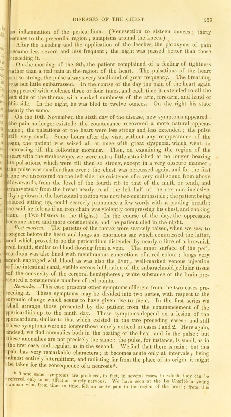 inflammation of the pericardium. (Venesection to sixteen ounces ; thirty ceches to the precordial region ; sinapisms around the knees.) After the bleeding and the application of the leeches, the paroxyms of pain iceeame less severe and less frequent; the night was passed better than those r receding it. On the morning of the 8th, the patient complained of a feeling of tightness ather than a real pain in the region of the heart. The pulsations of the heart icot so strong, the pulse always very small and of great frequency. The breathing i.vas but little embarrassed. In the course of the day the pain of the heart again i-eappeared with violenee three or four times, and each time it extended to all the ieft side of the thorax, with marked numbness of the arm, fore-arm, and hand of hhis side. In the night, he was bled to twelve ounces. On the right his state dearly the same. On the 10th November, the sixth day of the disease, new symptoms appeared : idle pain no longer existed ; the countenance recovered a more natural appear- nce ; the pulsations of the heart were less strong and less extended ; the pulse :i till very small. Some hours after the visit, without any reappearance of the ain, the patient was seized all at once with great dyspnoea, which went on inicreasing till the following morning. Then, on examining the region of the laeart with the stethoscope, we were not a little astonished at no longer hearing Its pulsations, whieh were till then so strong, except in a very obscure manner ; he pulse was smaller than ever; the chest was percussed again, and for the first ■ime we discovered on the left side the existenee of a very dull sound from above illownwards, from the level of the fourth rib to that of the ninth or tenth, and r.ransversely from the breast nearly to all the left half of the sternum inclusive. ILy ing down in the horizontal position was now become impossible; the patient being blaced sitting up, eould scareely pronounee a few words with a panting breath ; line said he felt as if an iron chain was violently compressing his chest, and choking inim. (Two blisters to the thighs.) In the course of the day, the oppression oecame more and more considerable, and the patient died in the night. Post mortem. The parietes of the thorax were scarcely raised, when we saw to aroject before the heart and lungs an enormous sac which compressed the latter, ,nd which proved to be the pericardium distended by nearly a litre of a brownish re-ed liquid, similar to blood flowing from a vein. The inner surface of the peri- ccardium was also lined with membranous concretions of a red colour ; lungs very mnuch engorged with blood, as was also the liver ; well-marked venous injection uafthe intestinal canal, visible serous infiltration of the subarachnoid^cellular tissue oat the convexity of the cerebral hemispheres ; white substance of the brain pre- ssented a considerable number of red points. Remarks.—This case presents other symptoms different from the two cases pre- ceding it. These symptoms may be divided into two series, with respect to the oorganic change which seems to have given rise to them. In the first series we shall arrange those presented by the patient from the commencement of the ipericarditis up to the ninth day. These symptoms depend on a lesion of the ipericardium, similar to that which existed in the two preceding cases ; and still fthese symptoms were no longer those merely noticed in cases 1 and 2. Here again, iindeed, we find anomalies both in the beating of the heart and in the pulse; but tthese anomalies are not precisely the same : the pulse, for instance, is small, as in ithe first case, and regular, as in the second. We find that there is pain ; but this I pain has very remarkable characters ; it becomes acute only at intervals ; being aalmost entirely intermittent, and radiating far from the place of its origin, it might be taken for the consequence of a neurosis*. Theso same symptoms are proiliiccd, in fact, in several cases, in which they can be referred only to an affection purely nervous. We have seen at the La Charite a younc woman who, from time to time, felt an acute pain in the region of tho heart; from this