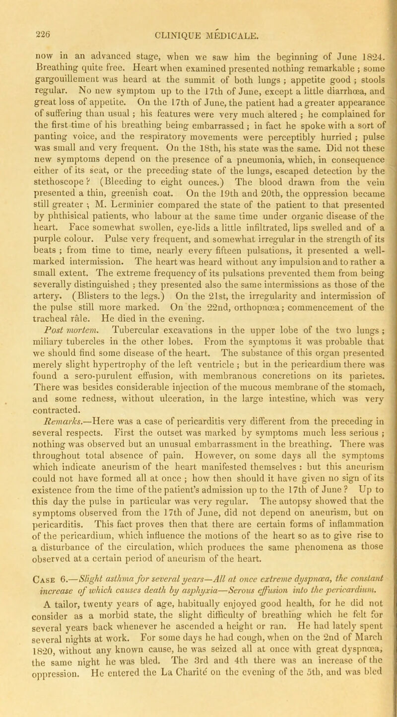 now in an advanced stage, when we saw him the beginning of June 1824. Breathing quite free. Heart when examined presented nothing remarkable ; some gargouillement was heard at the summit of both lungs ; appetite good ; stools regular. No new symptom up to the 17th of June, except a little diarrhoea, and great loss of appetite. On the 17th of June, the patient had a greater appearance of suffering than usual ; his features were very much altered ; he complained for the first time of his breathing being embarrassed ; in fact he spoke with a sort of panting voice, and the respiratory movements were perceptibly hurried ; pulse was small and very frequent. On the 18th, his state was the same. Did not these new symptoms depend on the presence of a pneumonia, which, in consequence either of its seat, or the preceding state of the lungs, escaped detection by the stethoscope? (Bleeding to eight ounces.) The blood drawm from the vein presented a thin, greenish coat. On the 19th and 20th, the oppression became still greater •, M. Lermiuier compared the state of the patient to that presented by phthisical patients, who labour at the same time under organic disease of the heart. Face somewhat swollen, eye-lids a little infiltrated, lips swelled and of a purple colour. Pulse very frequent, and somewhat irregular in the strength of its beats ; from time to time, nearly every fifteen pulsations, it presented a well- marked intermission. The heart was heard without any impulsion and to rather a small extent. The extreme frequency of its pulsations prevented them from being severally distinguished ; they presented also the same intermissions as those of the artery. (Blisters to the legs.) On the 21st, the irregularity and intermission of the pulse still more marked. On the 22nd, orthopnoea; commencement of the tracheal rale. He died in the evening. Posi mortem. Tubercular excavations in the upper lobe of the two lungs ; miliary tubercles in the other lobes. From the symptoms it was probable that we should find some disease of the heart. The substance of this organ presented merely slight hypertrophy of the left ventricle ; but in the pericardium there was found a sero-purulent effusion, with membranous concretions on its parietes. There was besides considerable injection of the mucous membrane of the stomach, and some redness, without ulceration, in the large intestine, which was very contracted. Remarks.—Here was a case of pericarditis very different from the preceding in several respects. First the outset was marked by symptoms much less serious ; nothing was observed but an unusual embarrassment in the breathing. There was throughout total absence of pain. However, on some days all the symptoms which indicate aneurism of the heart manifested themselves : but this aneurism could not have formed all at once ; how then should it have given no sign of its existence from the time of the patient’s admission up to the 17th of June ? Up to this day the pulse in particular was very regular. The autopsy showed that the symptoms observed from the 17th of June, did not depend on aneurism, but on pericarditis. This fact proves then that there are certain forms of inflammation of the pericardium, which influence the motions of the heart so as to give rise to a disturbance of the circulation, which produces the same phenomena as those observed at a certain period of aneurism of the heart. Case 6.—Slight asthma for several years—All at once extreme dyspnoea, the constant increase of which causes death by asphyxia—Serous effusion into the pericardium. A tailor, twenty years of age, habitually enjoj'cd good health, for he did not consider as a morbid state, the slight difficulty of breathing which he felt for several years back whenever he ascended a height or ran. He had lately spent several nights at work. For some days he had cough, when on the 2nd of March 1820, without any known canse, he was seized all at once with great dyspnoea, the same night he was bled. The 3rd and 4th there was an increase of the oppression. He entered the La Charitc' on the evening of the 5th, and was bled