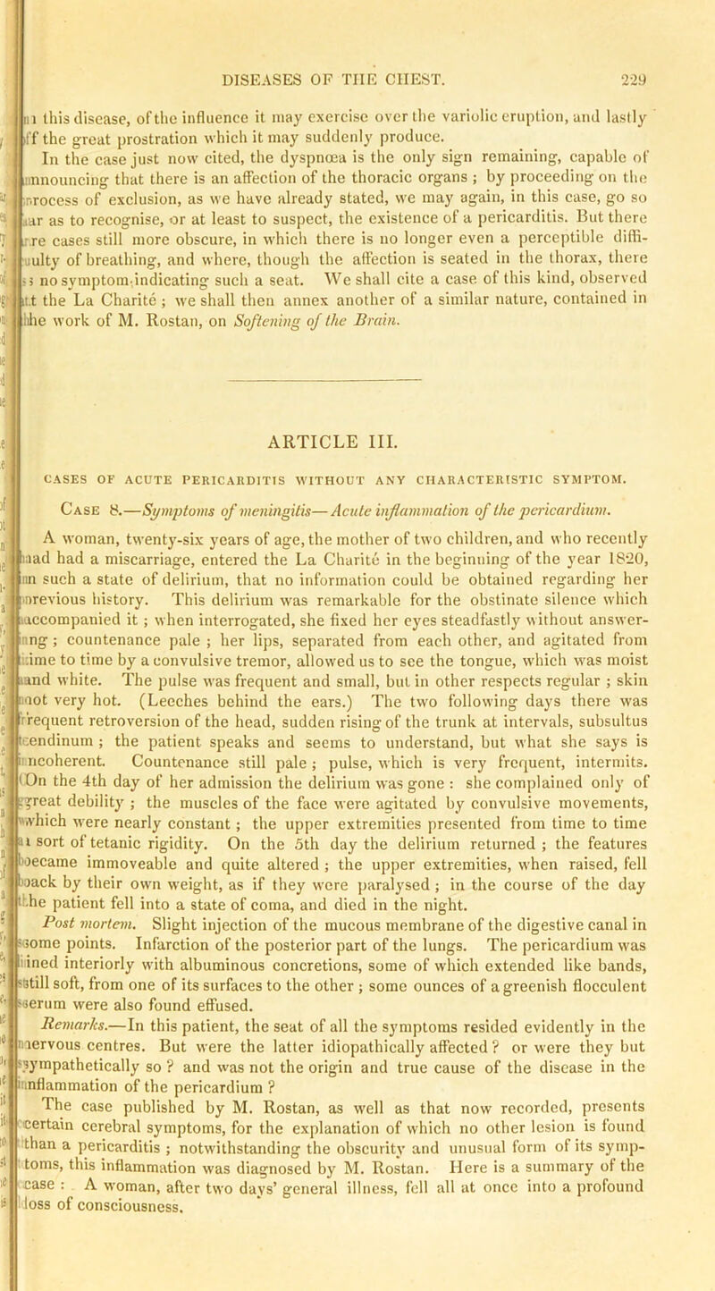 1 this disease, of the influence it may exercise over the variolic eruption, and lastly ffthe great prostration which it may suddenly produce. In the case just now cited, the dyspnoea is the only sign remaining, capable of announcing that there is an affection of the thoracic organs ; by proceeding on the r.rocess of exclusion, as we have already stated, we may again, in this case, go so aar as to recognise, or at least to suspect, the existence of a pericarditis. But there :.re cases still more obscure, in which there is no longer even a perceptible difli- uulty of breathing, and where, though the affection is seated in the thorax, there • 5 nosymptom.indicating such a seat. We shall cite a case, of this kind, observed it.t the La Charite ; we shall then annex another of a similar nature, contained in Idle work of M. Rostan, on Softening of the Brain. ARTICLE III. C.\SES OF ACUTE PERICARDITIS WITHOUT ANY CHARACTERISTIC SYMPTOM. Case 8.—Symptoms of meningitis—Acute inflammation of the pci-icardium. A woman, twenty-six years of age, the mother of two children, and who recently aad had a miscarriage, entered the La Charite in the beginning of the year 1820, nn such a state of delirium, that no information could be obtained regarding her nrevious history. This delirium was remarkable for the obstinate silence which ■accompanied it; when interrogated, she fixed her eyes steadfastly without answer- nng ; countenance pale ; her lips, separated from each other, and agitated from ;:ime to time by a convulsive tremor, allowed us to see the tongue, which was moist and white. The pulse was frequent and small, but in other respects regular ; skin imot very hot. (Leeches behind the ears.) The two following days there was r'requent retroversion of the head, sudden rising of the trunk at intervals, subsultus icendinum ; the patient speaks and seems to understand, but what she says is II ncoherent. Countenance still pale; pulse, which is very frequent, intermits. (On the 4th day of her admission the delirium was gone : she complained only of •great debilitj'; the muscles of the face were agitated by convulsive movements, which were nearly constant; the upper extremities presented from time to time ^ i sort of tetanic rigidity. On the 5th day the delirium returned ; the features roecame immoveable and quite altered ; the upper extremities, when raised, fell joack by their own weight, as if they were paralysed; in the course of the day ihhe patient fell into a state of coma, and died in the night. Post mortem. Slight injection of the mucous membrane of the digestive canal in some points. Infarction of the posterior part of the lungs. The pericardium was lined interiorly with albuminous concretions, some of which extended like bands, iBtill soft, from one of its surfaces to the other ; some ounces of a greenish flocculent iserum were also found effused. Remarks.—In this patient, the seat of all the symptoms resided evidently in the niervous centres. But were the latter idiopathically affected ? or were they but sympathetically so ? and was not the origin and true cause of the disease in the iimflammation of the pericardium ? The case published by M. Rostan, as well as that now recorded, presents •certain cerebral symptoms, for the explanation of which no other lesion is found than a pericarditis ; notwithstanding the obscurity and unusual form of its symp- toms, this inflammation was diagnosed by M. Rostan. Here is a summary of the case : A woman, after two days’ general illness, fell all at once into a profound l ioss of consciousness.