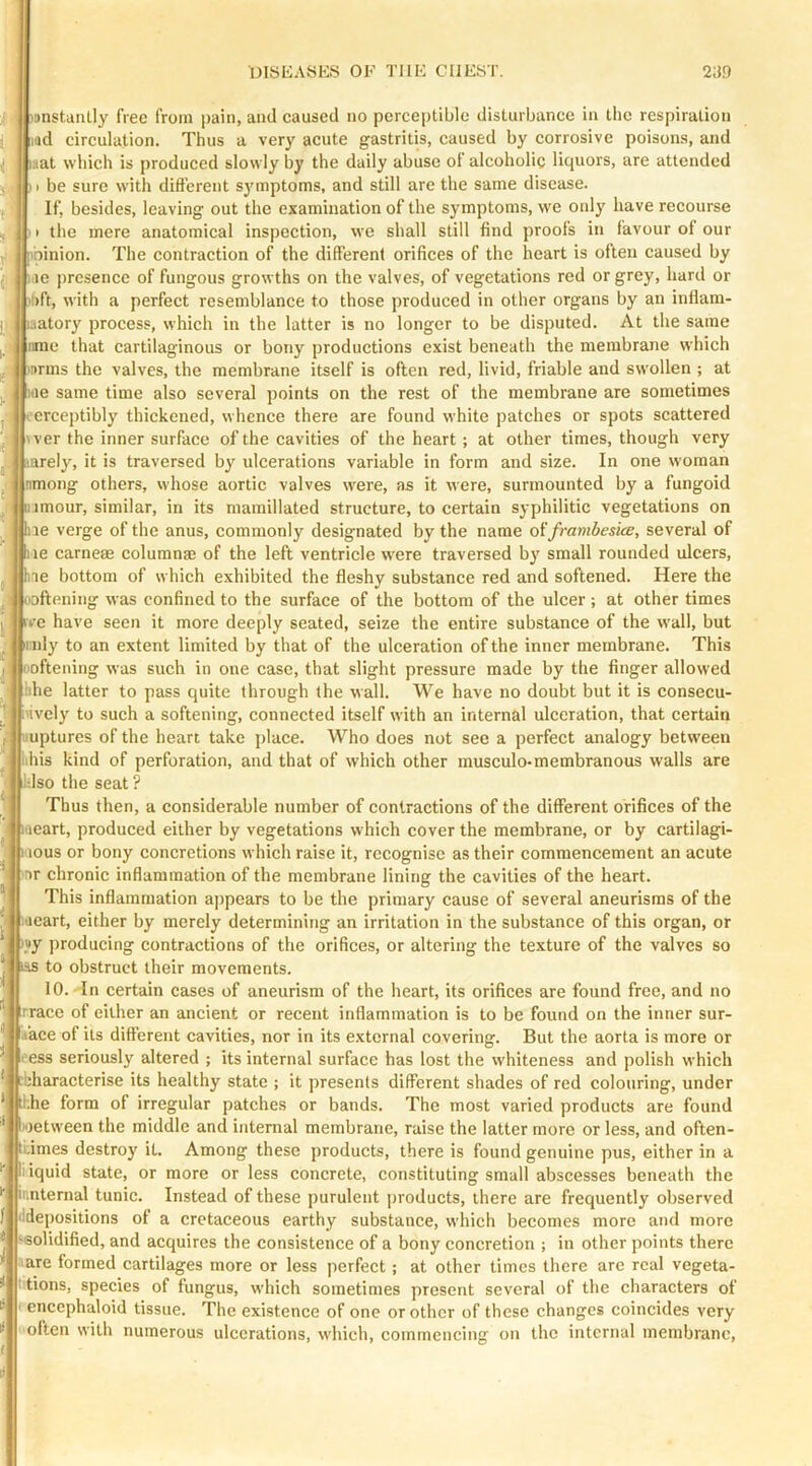 I mnstaiUly free from jjain, and caused no percei)tible disturbance in tlic respiration had circulation. Thus a very acute gastritis, caused by corrosive poisons, and mat which is produced slowly by the daily abuse ot alcoholic liquors, are attended be sure with different sj'mptoms, and still are the same disease. If, besides, leaving out the examination of the symptoms, we oidy have recourse the mere anatomical inspection, we shall still find proofs in favour of our kioinion. The contraction of the different orifices of the heart is often caused by pae presence of fungous growths on the valves, of vegetations red or grey, hard or ii)ft, with a perfect resemblance to those produced in other organs by an inffam- jaatory process, which in the latter is no longer to be disputed. At the same le that cartilaginous or bony productions exist beneath the membrane which wrrns the valves, the membrane itself is often red, livid, friable and swollen ; at we same time also several points on the rest of the membrane are sometimes 'erceptibly thickened, whence there are found white patches or spots scattered l^ver the inner surface of the cavities of the heart; at other times, though very larely, it is traversed by ulcerations variable in form and size. In one woman inmong others, whose aortic valves were, as it were, surmounted by a fungoid iiimour, similar, in its mamillated structure, to certain syphilitic vegetations on lie verge of the anus, commonly designated by the name oifravibesice, several of lie carneae columnae of the left ventricle were traversed by small rounded ulcers, ne bottom of which exhibited the fleshy substance red and softened. Here the looftening was confined to the surface of the bottom of the ulcer ; at other times vc have seen it more deeply seated, seize the entire substance of the wall, but ii nly to an extent limited by that of the ulceration of the inner membrane. This ooftening was such in one case, that slight pressure made by the finger allowed the latter to pass quite through the wall. We have no doubt but it is consecu- vivcly to such a softening, connected itself with an internal ulceration, that certain iiuptures of the heart take place. Who does not see a perfect analogy between lihis kind of perforation, and that of which other musculo-membranous walls are J:lso the seat ? Thus then, a considerable number of contractions of the different orifices of the aeart, produced either by vegetations which cover the membrane, or by cartilagi- lous or bony concretions which raise it, recognise as their commencement an acute nr chronic inflammation of the membrane lining the cavities of the heart. This inflammation ajipcars to be the primary cause of several aneurisms of the aeart, either by merely determining an irritation in the substance of this organ, or )«y producing contractions of the orifices, or altering the texture of the valves so las obstruct their movements. 10. In certain cases of aneurism of the heart, its orifices are found free, and no Trace of either an ancient or recent inflammation is to be found on the inner sur- face of its different cavities, nor in its external covering. But the aorta is more or Tess seriously altered ; its internal surface has lost the whiteness and polish which bharacterise its healthy state ; it presents different shades of red colouring, under hhe form of irregular patches or bands. The most varied products are found lioetween the middle and internal membrane, raise the latter more or less, and often- Ibimes destroy it. Among these products, there is found genuine pus, either in a liquid state, or more or less concrete, constituting small abscesses beneath the iimternal tunic. Instead of these purulent products, there are frequently observed ddepositions of a cretaceous earthy substance, which becomes more and more -solidified, and acquires the consistence of a bony concretion ; in other points there are formed cartilages more or less perfect; at other times there are real vegeta- tions, species of fungus, which sometimes present several of the characters of encephaloid tissue. The existence of one or other of these changes coincides very often with numerous ulcerations, which, commencing on the internal membrane.