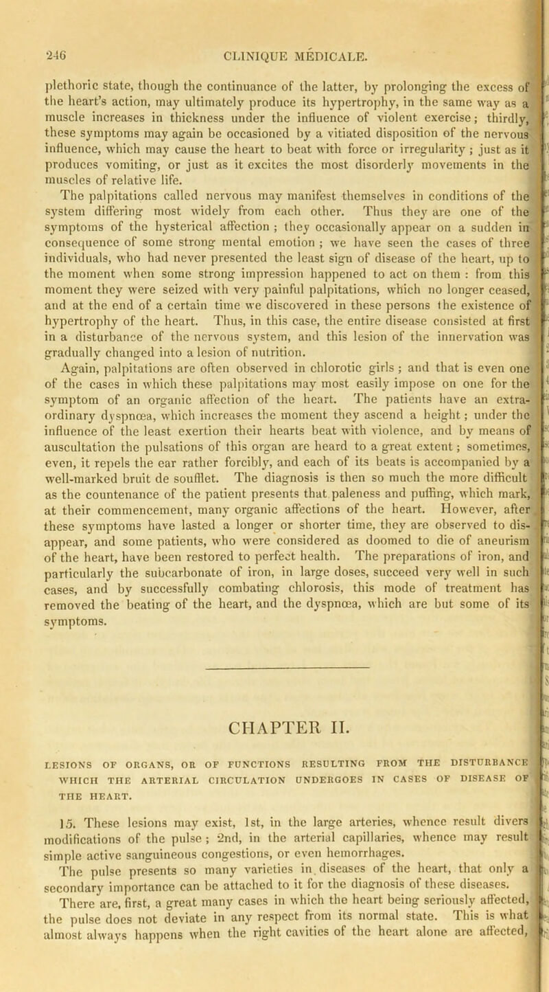 plethoric state, though the continuance of the latter, by prolonging the excess of the heart’s action, may ultimately produce its hypertrophy, in the same way as a muscle increases in thickness under the influence of violent exercise; thirdly, these symptoms may again be occasioned by a vitiated disposition of the nervous influence, which may cause the heart to beat with force or irregularity ; just as it produces vomiting, or just as it excites the most disorderly' movements in the muscles of relative life. The palpitations called nervous may manifest themselves in conditions of the system differing most widely from each other. Thus they are one of the symptoms of the hysterical affection ; they occasionally appear on a sudden in consequence of some strong mental emotion ; we have seen the cases of three individuals, who had never presented the least sign of disease of the heart, up to the moment when some strong impression happened to act on them : from this moment they were seized with very painful palpitations, which no longer ceased,] and at the end of a certain time we discovered in these persons the existence of hypertrophy of the heart. Thus, in this case, the entire disease consisted at first in a disturbance of the nervous system, and this lesion of the innervation was gradually changed into a lesion of nutrition. Again, palpitations are often observed in chlorotic girls ; and that is even one of the cases in which these palpitations may most easily impose on one for the symptom of an organic affection of the heart. The patients have an extra- ordinary dyspnoea, which increases the moment they ascend a height; under the influence of the least exertion their hearts beat with violence, and by means of auscultation the pulsations of this organ are heard to a great extent; sometimes, even, it repels the ear rather forcibly, and each of its beats is accompanied by a well-marked bruit de soufllet. The diagnosis is then so much the more diflicult as the countenance of the patient presents that paleness and pufling, which mark,, at their commencement, many organic affections of the heart. However, after these symptoms have lasted a longer or shorter time, they are observed to dis- appear, and some patients, who were considered as doomed to die of aneurism of the heart, have been restored to perfect health. The preparations of iron, and particularly the subcarbonate of iron, in large doses, succeed very well in such cases, and by successfully combating chlorosis, this mode of treatment has removed the beating of the heart, and the dyspnoea, which are but some of its symptoms. I CHAPTER II. LESIONS OF ORGANS, OR OF FUNCTIONS RESULTING FROM THE DISTURBANCE WHICH THE ARTERIAL CIRCULATION UNDERGOES IN CASES OF DISEASE OF THE HEART. *' 15. These lesions may exist, 1st, in the large arteries, whence result divers modifications of the pulse ; 2nd, in the arterial capillaries, whence may result simple active sanguineous congestions, or even hemorrhages. The pulse presents so many varieties in. diseases of the heart, that only a secondary importance can be attached to it for the diagnosis of these diseases. There are, first, a great many cases in which the heart being seriously affected, the pulse does not deviate in any respect from its normal state. This is what almost always happens when the right cavities of the heart alone are attected,