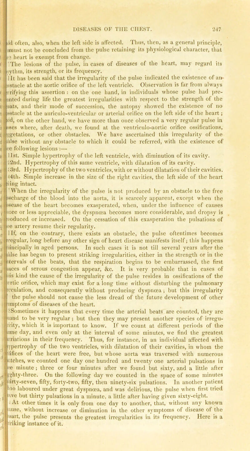 i iikl often, also, when the left side is aftected. Thus, then, as a general principle, i imiust not be concluded from the pulse retaining its ])hysiological character, that e3 heart is exempt from change. ! The lesions of the pulse, in cases of diseases of the heart, ma}’ regard its 1 rythm, its strength, or its frequency. i lit has been said that the irregularity of the pulse indicated the existence of an- iS'Stacle at the aortic orifice of the left ventricle. Observation is far from always < rrifying this assertion : on the one hand, in individuals whose pulse had jjre- i tinted during life the greatest irregularities with respect to the strength of the a laats, and their mode of succession, the autopsy showed the existence of no a isstacle at the auriculo-ventricular or arterial orifice on the left side of the heart; 1 Kid, on the other hand, we have more than once observed a very regular pulse in i -<«es where, after death, we found at the ventriculo-aortic orifice ossifications, li or other obstacles. We have ascertained this irregularity of the i ildse without any obstacle to which it could be referred, with the existence of j ee following lesions :— list. Simple hypertrophy of the left ventricle, with diminution of its cavitj'. t2nd. Hypertrophy of this same ventricle, with dilatation of its cavity. 13rd. Hypertrophy of the two ventricles, with or without dilatation of their cavities. •)4th. Simple increase in the size of the right cavities, the left side of the heart iiiig intact. ’When the irregularity of the pulse is not |)roduced by an obstacle to the free (J sscharge of the blood into the aorta, it is scarcely apparent, except when the jsease of the heart becomes exasperated, when, under the influence of causes oore or less appreciable, the dyspnoea becomes more considerable, and dropsy is voduced or increased. On the cessation of this exasperation the pulsations of loe artery resume their regularity. llf, on the contrary, there exists an obstacle, the pulse oftentimes becomes egular, long before any other sign of heart disease manifests itself; this happens iiincipally in aged persons. In such cases it is not till several years after the idse has begun to present striking irregularities, either in the strength or in the itervals of the beats, that the respiration begins to be embarrassed, the first Mces of serous congestion appear, &c. It is very probable that in cases of li'is kind the cause of the irregularity of the pulse resides in ossifications of the rrtic orifice, which may exist for a long time without disturbing the pulmonary rcculation, and consequently without producing dyspnoea; but this irregularity the pulse should not cause the less dread of the future development of other nmptoms of diseases of the heart. iSometimes it happens that every time the arterial beats are counted, they are uund to be very regular; but then they may present another species of irregu- ririty, which it is important to know. If we count at different periods of the nme day, and even only at the interval of some minutes, w'e find the greatest ir.riations in their frequency. Thus, for instance, in an individual aftected with qpertrophy of the two ventricles, with dilatation of their cavities, in whom the ^JWfifices of the heart w'ere free, but whose aorta was traversed with numerous '.jjkt.tches, we counted one day one hundred and twenty one arterial pulsations in flt'e minute ; three or four minutes after we found but sixty, and a little after jjhty-three. On the following day we counted in the space of some minutes idrty-seven, fifty, forty-two, fifty, then ninety-six pulsations. In another patient liao laboured under great dyspnoea, and was delirious, the pulse when first tried j' iv.ve but thirty pulsations in a minute, a little after having given sixty-eight. At other times it is only from one day to another, that, without any known luse, without increase or diminution in the other symjitoms of disease of the ; j isart, the pulse presents the greatest irregularities in its frequency. Here is a liriking instance of it.