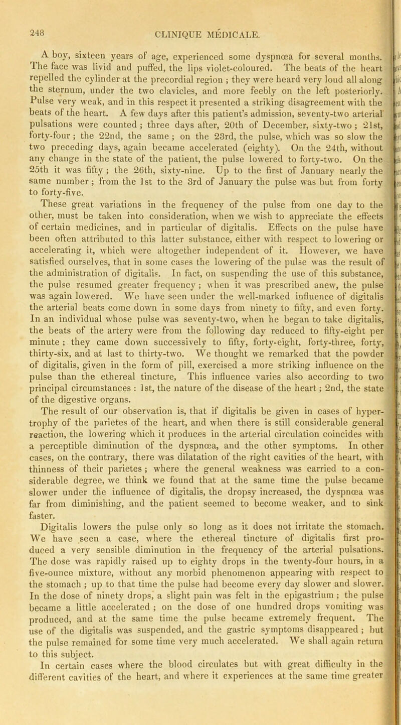 A boy, sixteen years of age, experienced some dyspnoea for several months. The face was livid and puffed, the lips violet-eoloured. The beats of the heart repelled the cylinder at the precordial region ; they were heard very loud all along the sternum, under the two clavieles, and more feebly on the left posteriorly. Pulse very weak, and in this respect it presented a striking disagreement with the beats of the heart. A few days after this patient’s admission, seventy-two arterial' pulsations were counted ; three days after, 20th of December, sixty-two; 21st, forty-four; the 22nd, the same ; on the 23rd, the pulse, which was so slow the two preceding days, again became accelerated (eighty). On the 24th, without any change in the state of the patient, the pulse lowered to forty-two. On the 25th it was fifty ; the 26th, sixty-nine. Up to the first of January nearly the same number; from the 1 st to the 3rd of January the pulse was but from forty to forty-five. These great variations in the frequency of the pulse from one day to the other, must be taken into consideration, when we wish to appreciate the effects of certain medicines, and in particular of digitalis. Effects on the pulse have been often attributed to this latter substance, either with respect to lowering or accelerating it, which were altogether independent of it. However, we have satisfied ourselves, that in some cases the lowering of the pulse was the result of the administration of digitalis. In fact, on suspending the use of this substance, the pulse resumed greater frequency; when it was prescribed anew, the pulse was again lowered. We have seen under the well-marked influence of digitalis the arterial beats come down in some days from ninety to fifty, and even forty. In an individual whose pulse was seventy-two, when he began to take digitalis, the beats of the artery were from the following day reduced to fifty-eight per minute ; they came dowm successively to fifty, forty-eight, forty-three, fort}’’, thirty-six, and at last to thirty-two. We thought we remarked that the powder of digitalis, given in the form of pill, exercised a more striking influence on the pulse than the ethereal tincture, This influence varies also according to two principal circumstances : 1st, the nature of the disease of the heart; 2nd, the state of the digestive organs. The result of our observation is, that if digitalis be given in cases of hyper- trophy of the parietes of the heart, and when there is still considerable general reaction, the lowering which it produces in the arterial circulation coincides with a perceptible diminution of the dyspnoea, and the other symptoms. In other cases, on the contrary, there was dilatation of the right cavities of the heart, with thinness of their parietes ; where the general weakness was carried to a con- siderable degree, we think we found that at the same time the pulse became slower under the influence of digitalis, the dropsy increased, the dyspnoea was far from diminishing, and the patient seemed to become weaker, and to sink faster. Digitalis lowers the pulse only so long as it does not irritate the stomach. We have seen a case, where the ethereal tincture of digitalis first pro- duced a very sensible diminution in the frequency of the arterial pulsations. The dose was rapidly raised up to eighty drops in the twenty-four hours, in a five-onnee mixture, without any morbid phenomenon appearing with respect to the stomach ; up to that time the pulse had become every day slower and slower. In the dose of ninety drops, a slight pain was felt in the epigastrium ; the pulse became a little accelerated ; on the dose of one hundred drops vomiting was produced, and at the same time the pulse became extremely frequent. The use of the digitalis was suspended, and the gastric symptoms disappeared ; I)ut the pulse remained for some time very much accelerated. We shall again return to this subject. In certain cases where the blood circulates but with great difficulty in the different cavities of the heart, and where it experiences at the same time greater