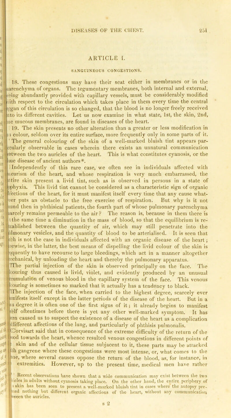 ARTICLE I. SANGUINEOUS CONGESTIONS. 18. These congestions may have their seat either in membranes or in tlie jtarenchyma of organs. The tegumentary membranes, both internal and external, leeing abundantly provided with capillary vessels, must be considerably modified iith respect to the circulation which takes place in them ever}' time the central ygan of this circulation is so changed, that the blood is no longer freely received i.to its different cavities. Let us now examine in what state, 1st, the skin, ‘2nd, ae mucous membranes, are found in diseases of the heart. 19. The skin presents no other alteration than a greater or less modification in colour, seldom over its entire surface, more frequently only in some parts of it. ’ The general colouring of the skin of a well-marked bluish tint appears par- eularly observable in cases wherein there exists an unnatural communication Btween the two auricles of the heart. This is what constitutes cyanosis, or the uue disease of ancient authors*. 1 Independently of this rare case, we often see in individuals affected with teurism of the heart, and whose respiration is very much embarrassed, the ttire skin present a livid tint, such as is observed in persons in a state of iphyxia. This livid tint cannot be considered as a characteristic sign of organic sections of the heart, for it must manifest itself every time that any cause what- eer puts an obstacle to the free exercise of respiration. But why is it not “  und then in phthisical patients, the fourth part of whose pulmonary parenchyma 1^. larcely remains permeable to the air ? The reason is, because in them there is I tthe same time a diminution in the mass of blood, so that the equilibrium is re- J lablished between the quantity of air, which may still penetrate into the I lilmonary vesicles, and the quantity of blood to be arterialiscd. It is seen that cbh is not the case in individuals affected with an organic disease of the heart; eewise, in the latter, the best means of dispelling the livid colour of the skin is : qquently to have recourse to large bleedings, which act in a manner altogether icchariical, by unloading the heart and thereby the pulmonary apparatus. I TThe partial injection of the skin is observed principally on the face. The 1 couring thus caused is livid, violet, and evidently produced by an unusual ! Tumulation of venous blood in the capillary system of the face. This venous ' ouring is sometimes so marked that it actually has a tendency to black. I IThe injection of the face, when carried to the highest degree, scarcely ever lEnifests itself except in the latter periods of the disease of the heart. But in a S3 degree it is often one of the first signs of it; it already begins to manifest ‘blf oftentimes before there is yet any other well-marked symptom. It has j ean caused us to suspect the existence of a disease of the heart as a complication #4 diifferent affections of the lung, and particularly of phthisis pulmonalis. ofii* Gorvisart said that in consequence of the extreme difficulty of the return of the ood towards the heart, whence resulted venous congestions in different points of skin and of the cellular tissue subjacent to it, these parts may be attacked hh gangrene where these congestions were most intense, or, what comes (o the nae, where several causes oppose the return of the blood, as, for instance, in extremities. However, up to the present time, medical men have rather fit*- jjCt to ' Recent observations have shown that a wide communication may exist between the two iclcs in adults without cyanosis taking place. On tlic other hand, tlic entire periphery of I skin has been seen to present a well-marked bluish tint in c.ascs where the autopsy pre- *d nothing but different organic affections of the hc.art, witliout any communication »>veen tlie auricles. s 2