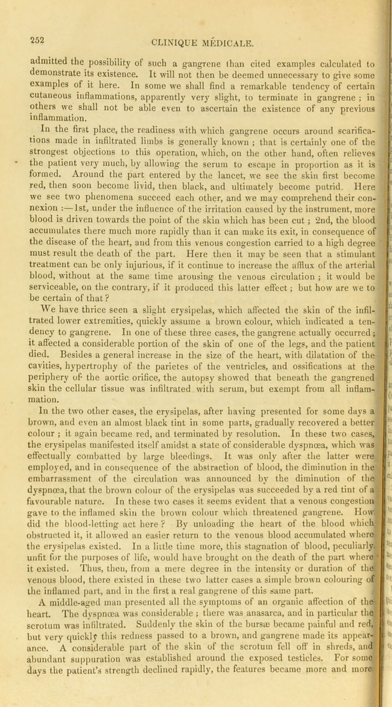 admitted the possibility of such a gangrene than cited examples calculated to demonstrate its existence. It will not then bo deemed unnecessary to give some examples of it here. In some we shall find a remarkable tendency of certain cutaneous inflammations, apparently very slight, to terminate in gangrene ; in others we shall not be able even to ascertain the existence of any previous inflammation. In the first place, the readiness with which gangrene occurs around scarifica- tions made in infiltrated limbs is generally known ; that is certainly one of the strongest objections to this operation, which, on the other hand, often relieves the patient very much, by allowing the serum to escape in proportion as it is formed. Around the part entered by the lancet, we see the skin first become red, then soon become livid, then black, and ultimately become putrid. Here we see two phenomena succeed each other, and we may comprehend their con- nexion :—1st, under the influence of the irritation caused by the instrument, more blood is driven towards the point of the skin which has been cut ; 2nd, the blood accumulates there much more rapidly than it can make its exit, in consequence of the disease of the heart, aud from this venous congestion carried to a high degree must result the death of the part. Here then it may be seen that a stimulant treatment can be only injurious, if it continue to increase the afflux of the arterial blood, without at the same time arousing the venous circulation ; it would be serviceable, on the contrary, if it produced this latter effect; but how are we to be certain of that ? We have thrice seen a slight erysipelas, which affected the skin of the infil- trated lower extremities, quickly assume a brown colour, which indicated a ten- dency to gangrene. In one of these three cases, the gangrene actually occurred; it affected a considerable portion of the skin of one of the legs, and the patient died. Besides a general increase in the size of the heart, with dilatation of the cavities, hypertrophy of the parietes of the ventricles, and ossifications at the periphery of the aortic orifice, the autopsy showed that beneath the gangrened skin the cellular tissue was infiltrated with serum, but exempt from all inflam- mation. In the two other cases, the erysipelas, after having presented for some days a brown, and even an almost black tint in some jrarts, gradually recovered a better colour ; it again became red, and terminated by resolution. In these two cases, the erysipelas manifested itself amidst a state of considerable dyspnoea, which was effectually combatted by large bleedings. It was only after the latter werej emplo3’ed, and in consequence of the abstraction of blood, the diminution in the embarrassment of the circulation was announced by the diminution of the dyspnoea, that the brown colour of the erysipelas was succeeded by a red tint of a favourable nature. In these two cases it seems evident that a venous congestion gave to the inflamed skin the brown colour which threatened gangrene. How did (he blood-letting act here ? By unloading the heart of the blood which obstructed it, it allowed an easier return to the venous blood accumulated wherO) the erysipelas exi.sted. In a little time more, this stagnation of blood, peculiarly, unfit for the purposes of life, would have brought on the death of the part where'* it existed. Thus, then, from a mere degree in the intensity or duration of the' venous blood, there existed in these two latter cases a simple brown colouring of the inflamed part, and in the first a real gangrene of this same part. A middle-aged man jiresented all the symptoms of an organic affection of the- heart. The dvspnoea was considerable ; there was anasarca, aud in particular the scrotum was infiltrated. Suddenly the skin of the bursm became painful and red, but very quickly this redness passed to a brown, and gangrene made its appear- ance. A considerable part of the skin of the scrotum fell off in shreds, and abundant suppuration was established around the exposed testicles. For some days the patient’s strength declined rapidly, the features became more and morej