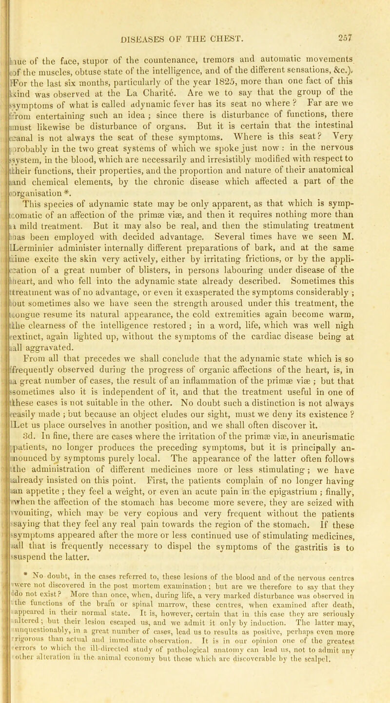 blue of the face, stupor of the countenance, tremors and automatic movements DDf the muscles, obtuse state of the intelligence, and of the different sensations, &c.). IFor the last six months, particularly of the year 1825, more than one fact of this kiind was observed at the La Charite. Are we to say that the group of the ssymptoms of what is called adynamic fever has its seat no where ? Far are we fcroin entertaining such an idea ; since there is disturbance of functions, there iimust likewise be disturbance of organs. But it is certain that the intestinal tjanal is not always the seat of these symptoms. Where is this seat? Very . irobably ui the two great systems of which we spoke just now : in the nervous 'system, in the blood, which are necessarily and irresistibly modified with respect to itheir functions, their properties, and the proportion and nature of their anatomical ;iand chemical elements, by the chronic disease which affected a part of the norganisation *. This species of adynamic state may be only apparent, as that which is symp- icomatic of an affection of the primae viae, and then it requires nothing more than a mild treatment. But it may also be real, and then the stimulating treatment t'.nas been employed with decided advantage. Several times have we seen M. ILerminier administer internally different preparations of bark, and at the same iLime excite the skin very actively, either by irritating frictions, or by the appli- I'cation of a great number of blisters, in persons labouring under disease of the liiieart, and who fell into the adynamic state already described. Sometimes this itreatment was of no advantage, or even it exasperated the symptoms considerably ; I bout sometimes also we have seen the strength aroused under this treatment, the I ivongue resume its natural appearance, the cold extremities again become warm, :i lihe clearness of the intelligence restored ; in a word, life, which was well nigh (■extinct, again lighted up, without the symptoms of the cardiac disease being at .tail aggravated. From all that precedes we shall conclude that the adynamic state which is so ' I’frequently observed during the progress of organic affections of the heart, is, in . ja great number of cases, the result of an inflammation of the primae viae ; but that 'sometimes also it is independent of it, and that the treatment useful in one of tlhese cases is not suitable in the other. No doubt such a distinction is not always (■easily made ; but because an object eludes our sight, must we deny its existence ? ILet us place ourselves in another position, and we shall often discover it. 3d. In fine, there are cases where the irritation of the primae vim, in aneurismatic [patients, no longer produces the preceding symptoms, but it is principally an- i laiounced bj' symptoms purely local. The appearance of the latter often follows ' I the administration of different medicines more or less stimulating; we have ^ ualready insisted on this point. First, the patients complain of no longer having (lan appetite; they feel a weight, or even an acute pain in the epigastrium; finally, '■when the affection of the stomach has become more severe, they are seized with ■ 'vomiting, which may be very copious and very frequent without the patients -saying that they feel any real pain towards the region of the stomach. If these : >symptoms appeared after the more or less continued use of stimulating medicines, .(all that is frequently necessary to dispel the symptoms of the gastritis is to -suspend the latter. • No doubt, in the cases referred to, these lesions of the blood and of the nervous centres were not discovered in the post mortem examination ; but arc we therefore to say that they ddo not c.xist.^ More tlian once, when, during life, a very marked disturbance was observed in tlic functions of the brain or spinal marrow, these centres, when examined .after death, appeared in their normal state. It is, liowever, certain that iu this case they are seriously altered; but their lesion escaped us, and we admit it only by induction. The latter may, ([[(questionably, in a great number of eases, lead us to results as positive, perhaps even more rigorous than actual (vnd immediate observation. It is in our opinion one of the greatest errors to wliich the ill-directed study of pathological anatomy c.an lead us, not to .admit any other alteration in the animal economy but those which arc discoverable by the scalpel.