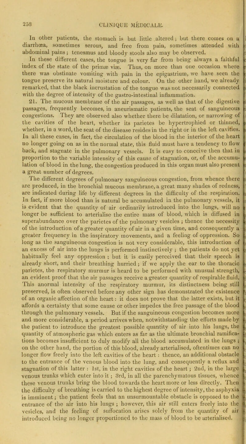 In other patients, the stomach is but little altered; but there comes on a diarrhoea, sometimes serous, and free from pain, sometimes attended with abdominal pains; tenesmus and bloody stools also may be observed. In these different cases, the tongue is very far from being always a faithful index, of the state of the primae viae. Thus, on more than one occasion where there was obstinate vomiting with pain in the epigastrium, we have seen the tongue preserve its natural moisture and colour. On the other hand, we already remarked, that the black incrustation of the tongue was not necessarily connected with the degree of intensity of the gastro-intestinal inflammation. 21. The mucous membrane of the air passages, as well as that of the digestive passages, frequently becomes, in aneurismatic patients, the seat of sanguineous congestions. They are observed also whether there be dilatation, or narrowing of the cavities of the heart, whether its parietes be hypertrophied or thinned, whether, in a word, the seat of the disease resides in the right or in the left cavities. In all these cases, in fact, the circulation of the blood in the interior of the heart no longer going on as in the normal state, this fluid must have a tendency to flow back, and stagnate in the pulmonary vessels. It is easy to conceive then that in proportion to the variable intensity of this cause of stagnation, or, of the accumu- lation of blood in the lung, the congestion produced in this organ must also present a great number of degrees. The different degrees of pulmonary sanguineous congestion, from w’hence there are produced, in the bronchial mucous membrane, a great many shades of redness, are indicated during life by different degrees in the difficulty of the respiration. In fact, if more blood than is natural be accumulated in the pulmonary vessels, it is evident that the quantity of air ordinarily introduced into the lungs, will no longer be sufficient to arterialise the entire mass of blood, which is diffused in superabundance over the parietes of the pulmonary vesicles ; thence the necessity of the introduction of a greater quantity of air in a given time, and consequently a greater frequency in the inspiratory movements, and a feeling of oppression. So long as the sanguineous congestion is not very considerable, this introduction of an e.xcess of air into the lungs is performed instinctively ; the patients do not yet habitually feel any oppre.ssion ; but it is easily perceived that their speech is already short, and their breathing hurried; if we apply the ear to the thoracic parietes, the respiratory murmur is heard to be performed with rmusual strength, an evident proof that the air passages receive a greater quantity of respirable fluid. This anormal intensity of the respiratory murmur, its distinctness being still preserved, is often observed before any other sign has demonstrated the existence of an organic affection of the heart: it does not prove that the latter exists, but it affords a certainty that some cause or other impedes the free passage of the blood through the pulmonary vessels. But if the sanguineous congestion becomes more . and more considerable, a period arrives when, notwithstanding the efforts made by the patient to introduce the greatest possible quantity of air into his lungs, the quantity of atmospheric gas which enters as far as the ultimate bronchial ramifica- tions becomes insufficient to duly modify all the blood accumulated in the lungs ; on the other hand, the portion of this blood, already arterialised, oftentimes can no ; longer flow freely into the left cavities of the heart: thence, an additional obstacle to the entrance of the venous blood into the lung, and consequently a reflux and stagnation of this latter : 1st, in the right cavities of the heart; 2nd, in the large | venous trunks which enter into it; 3rd, in all the parenchymatous tissues, whence these venous trunks bring the blood towards the heart more or less directly. Then the difficulty of breathing is carried to the highest degree of intensity, the asphyxia is imminent; the patient feels that an unsurmountable obstacle is opposed to the j| entrance of the air into his lungs ; however, this air still enters freely into the || vesicles, and the feeling of suffocation arises solely from the quantity of air || introduced being no longer proportioned to the mass of blood to be arterialised. |i