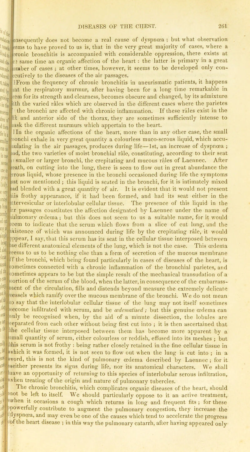 'isieli 8!i >'eJ Ij wiitii iintl HioMl iJtlieiii feiojj imUttJ cumol inoD ail one oil proTi lyrj eveq onte nfioii lere edoi nvo fiiip! teiil ial ;lic ■ail )( nnsequently does not become a real cause of dyspnoea ; but what observation perns to have proved to us is, that in the very great majority of cases, where a Tronic bronchitis is accompanied with considerable oppression, there exists at same time an organic affection of the heart : the latter is jirimary in a great amber of cases ; at other times, however, it seems to be developed only con- fcutively to the diseases of the air passages. IFrom the frequency of chronic bronchitis in aneurismatic patients, it happens aat the respiratory murmur, after having been for a long time remarkable in eem for its strength and clearness, becomes obscure and changed, by its admixture tth the varied rales which are observed in the different cases where the parietes the bronchi are affected with chronic inflammation. If these rfiles exist in the ft and anterior side of the thorax, they are sometimes sufficiently intense to |aask the different murmurs which appertain to the heart. I In the organic affections of the heart, more than in any other case, the small 'onchi exhale in very great quantity a colourless muco-serous liquid, which accu- uulating in the air passages, produces during life—1st, an increase of dyspnoea ; lud, the two varieties of moist bronchial rale, constituting, according to their seat I smaller or larger bronchi, the crepitating and mucous rales of Laennec. After eath, on cutting into the lung, there is seen to flow out in great abundance the rrous liquid, whose presence in the bronchi occasioned during life the symptoms st now mentioned ; this liquid is seated in the bronchi, for it is intimately mixed md blended with a great quantity of air. It is evident that it would not present i.is frothy appearance, if it had been formed, and had its seat either in the Ltervesicular or interlobular cellular tissue. The presence of this liquid in the ir.r passages constitutes the affection designated by Laennec under the name of iilmonary oedema; but this does not seem to us a suitable name, for it would eem to indicate that the serum which flows from a slice of cut lung, and the ikistence of which was announced during life by the crepitating rale, it would ppear, I saj', that this scrum has its seat in the cellular tissue interposed between pae different anatomical elements of the lung, which is not the case. This cederria ■eems to us to be nothing else than a form of secretion of the mucous membrane If the bronchi, which being found particularly in cases of diseases of the heart, is L'amelimes connected with a chronic inflammation of the bronchial parietes, and Dinetimes appears to be but the simple result of the mechanical transudation of a ortion of the serum of the blood, when the latter, in consequence of the embarrass- aent of the circulation, fills and distends beyond measure the extremely delicate vessels which ramify over the mucous membrane of the bronchi. We do not mean OD say that the interlobular cellular tissue of the lung may not itself sometimes ecome infiltrated with serum, and be wdematised; but this genuine mdema can nly be recognised when, by the aid of a minute dissection, the lobules are eeparated from each other without being first cut into ; it is then ascertained that hhe cellular tissue interposed between them has become more apparent by a omall quantity of serum, either colourless or reddish, effused into its meshes ; but is serum is not frothy : being rather closely retained in the fine cellular tissue in vhich it was formed, it is not seen to flow out when the lung is cut into ; in a 0 word, this is not the kind ol pulmonary oedema described by Laennec ; for it ifll iseither presents its signs during life, nor its anatomical characters. We shall laave an opportunity of returning to this species of interlobular serous infiltration, ‘vhen treating of the origin and nature of pulmonary tubercles. The chronic bronchitis, which complicates organic diseases of the heart, should not be left to itself. We should particularly oppose to it an active treatment, when it occasions a cough which returns in long and frequent fits ; for these powerfully contribute to augment the pulmonary congestion, they increase the dyspnoea, and may even be one of the causes which tend to accelerate the progress hf the heart disease ; in this way the pulmonary catarrh, after having appeared only ir d