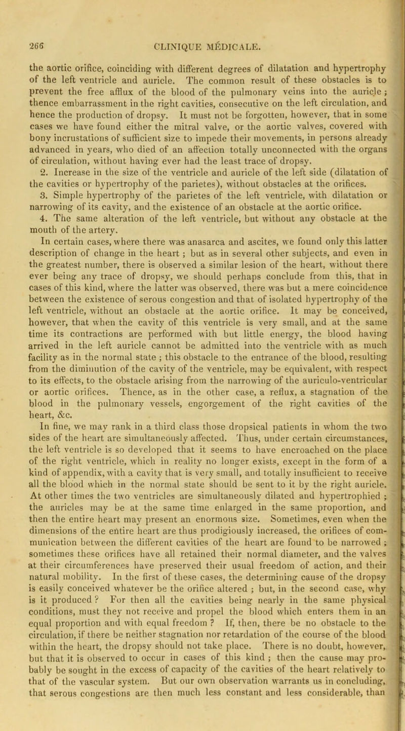 the aortic orifice, coinciding with different degrees of dilatation and hypertrophy of the left ventricle and auricle. The common result of these obstacles is to prevent the free afflux of the blood of the pulmonary veins into the auricle; thence embarrassment in the right cavities, consecutive on the left circulation, and hence the production of dropsy. It must not be forgotten, however, that in some cases we have found either the mitral valve, or the aortic valves, covered with bony incrustations of sufficient size to impede their movements, in persons already advanced in years, who died of an affection totally unconnected with the organs of circulation, without having ever had the least trace of dropsy. 2. Increase in the size of the ventricle and auricle of the left side (dilatation of the cavities or hypertrophy of the parietes), without obstacles at the orifices. 3. Simple hypertrophy of the parietes of the left ventricle, with dilatation or narrowing of its cavity, and the existence of an obstacle at the aortic orifice. 4. The same alteration of the left ventricle, but without any obstacle at the mouth of the artery. In certain cases, where there was anasarca and ascites, we found only this latter description of change in the heart; but as in several other subjects, and even in the greatest number, there is observed a similar lesion of the heart, without there ever being any trace of dropsy, we should perhaps conclude from this, that in cases of this kind, where the latter was observed, there was but a mere coincidence between the existence of serous congestion and that of isolated hypertrophy of the left ventricle, without an obstacle at the aortic orifice. It may be conceived, however, that when the cavity of this ventricle is very small, and at the same time its contractions are performed with but little energy, the blood having arrived in the left auricle cannot be admitted into the ventricle with as much facility as in the normal state ; this obstacle to the entrance of the blood, resulting from the diminution of the cavit}’ of the ventricle, may be equivalent, with respect to its effects, to the obstacle arising from the narrow ing of the auriculo-ventricular or aortic orifices. Thence, as in the other case, a reflux, a stagnation of the blood in the pulmonary vessels, engorgement of the right cavities of the heart, &c. In fine, we may rank in a third class those dropsical patients in whom the two sides of the heart are simultaneously affected. Thus, under certain circumstances, the left ventricle is so developed that it seems to have encroached on the place of the right ventricle, which in reality no longer exists, except in the form of a kind of appendix, with a cavity that is very small, and totally insufficient to receive all the blood which in the normal state should be sent to it by the right auricle. At other times the two ventricles are simultaneously dilated and hypertrophied ; the auricles may be at the same time enlarged in the same proportion, and then the entire heart may present an enormous size. Sometimes, even when the dimensions of the entire heart are thus prodigiously increased, the orifices of com- munication between the different cavities of the heart are found to be narrowed ; sometimes these orifices have all retained their normal diameter, and the valves at their circumferences have preserved their usual freedom of action, and their natural mobility. In the first of these cases, the determining cause of the dropsy is easily conceived whatever be the orifice altered ; but, in the second case, why is it produced ? For then all the cavities being nearly in the same physical conditions, must they not receive and propel the blood which enters them in an equal proportion and with equal freedom ? If, then, there be no obstacle to the circulation, if there be neither stagnation nor retardation of the course of the blood within the heart, the dropsy should not take place. There is no doubt, however, but that it is observed to occur in cases of this kind ; then the cause may pro- bably be sought in the excess of capacity of the cavities of the heart relatively to that of the vascular system. But our owm observation warrants us in concluding, that serous congestions are then much less constant and less considerable, than