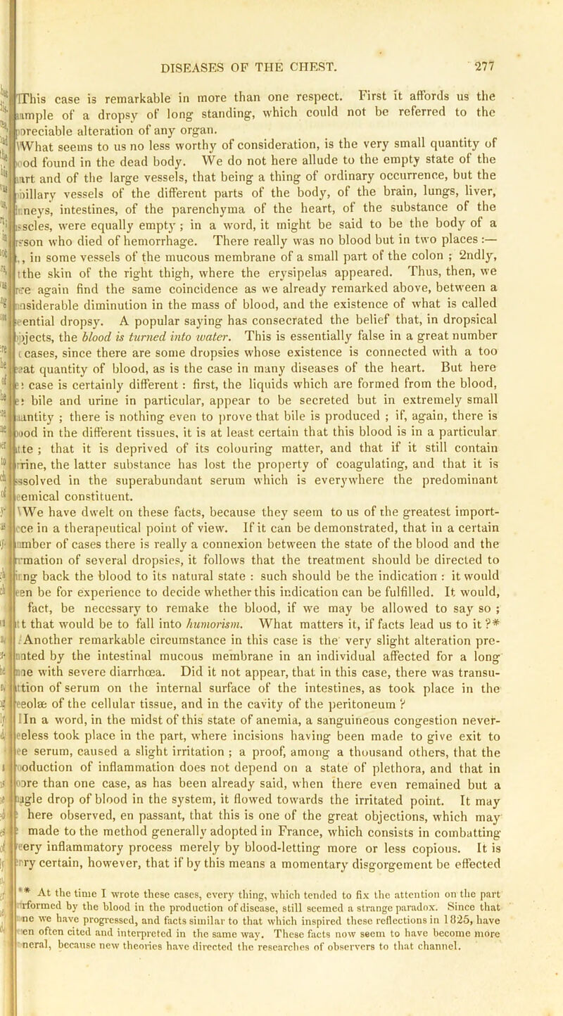 more than one respect, could First it affords us not be referred to the the TThis case is remarkable in mmple of a dropsy of long standing, which oreciable alteration of any organ. iWhat seems to us no less worthy of consideration, is the very small quantity of ood found in the dead body. We do not here allude to the empty state of the mrt and of the large vessels, that being a thing of ordinary occurrence, but the biliary vessels of the different parts of the body, of the brain, lungs, liver, ir.neys, intestines, of the parenchyma of the heart, of the substance of the sscles, were equally empty ; in a word, it might be said to be the body of a ?son who died of hemorrhage. There really was no blood but in two places :— , ill some vessels of the mucous membrane of a small part of the colon ; 2ndly, tthe skin of the right thigh, where the erysipelas appeared. Thus, then, we t-re again find the same coincidence as we already remarked above, between a insiderable diminution in the mass of blood, and the existence of what is called :eential dropsy. A popular saying has consecrated the belief that, in dropsical Injects, the blood is turned into water. This is essentially false in a great number c cases, since there are some dropsies whose existence is connected with a too ?at quantity of blood, as is the case in many diseases of the heart. But here case is certainly different: first, the liquids which are formed from the blood, bile and urine in particular, appear to be secreted but in extremely small iiantity ; there is nothing even to jirove that bile is produced ; if, again, there is wod in the different tissues, it is at least certain that this blood is in a particular itte ; that it is deprived of its colouring matter, and that if it still contain rrine, the latter substance has lost the property of coagulating, and that it is ;ssolved in the superabundant serum which is everywhere the predominant oemical constituent. \We have dwelt on these facts, because they seem to us of the greatest import- ce in a therapeutical point of view. If it can be demonstrated, that in a certain imber of cases there is really a connexion between the state of the blood and the mation of several dropsies, it follows that the treatment should be directed to r.ng back the blood to its natural state : such should be the indication : it would en be for experience to decide whether this indication can be fulfilled. It would, fact, be necessary to remake the blood, if we may be allowed to say so ; t that would be to fall into humorism. What matters it, if facts lead us to it ?* ■ Another remarkable circumstance in this case is the very slight alteration pre- nated by the intestinal mucous membrane in an individual affected for a long nae with severe diarrhoea. Did it not appear, that in this case, there was transu- ittion of serum on the internal surface of the intestines, as took place in the eeolae of the cellular tissue, and in the cavity of the ])eritoneum ? lln a word, in the midst of this state of anemia, a sanguineous congestion never- eeless took place in the part, where incisions having been made to give exit to t’e serum, caused a slight irritation ; a proof, among a thousand others, that the noduction of inflammation does not depend on a state of plethora, and that in ODre than one case, as has been already said, when there even remained but a iJ lagle drop of blood in the system, it flowed towards the irritated point. It may here observed, en passant, that this is one of the great objections, which may made to the method generally adopted in France, which consists in combatting of eery inflammatory process merely by blood-letting more or less copious. It is rry certain, however, that if by this means a momentary disgorgement be effected At the time I wrote these cases, every thing, which tended to fix the attention on tlie part rtrformed by the blood in the production of disease, still seemed a strange paradox. Since that ne we have progi'esscd, and facts similar to that which inspired these reflections in 1825, have !cn often cited and interpreted in the same way. These facts now seem to have become more ■ ncral, because new theories have directed the researches of observers to that channel.