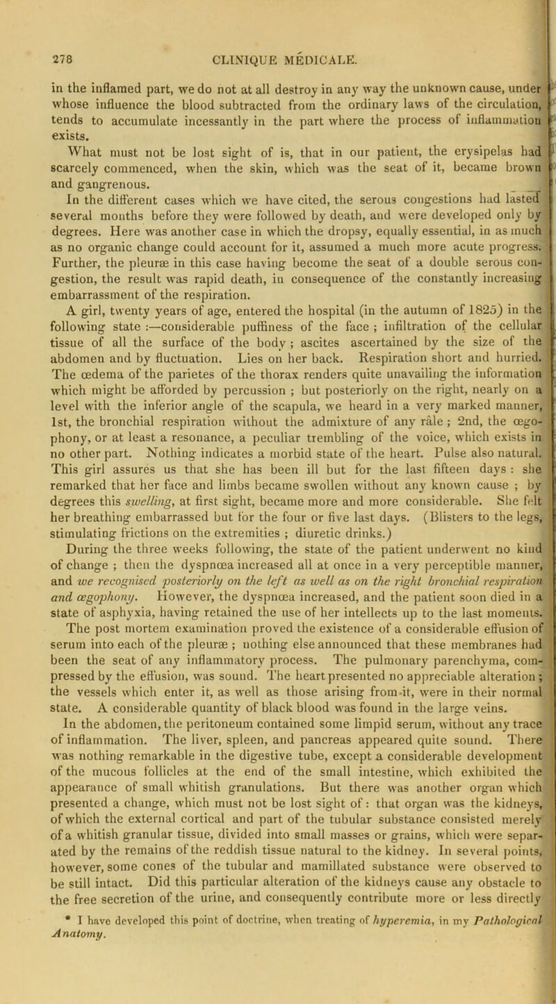 in the inflamed part, we do not at all destroy in any way the unknown cause, under whose influence the blood subtracted from the ordinary laws of the circulation, tends to accumulate incessantly in the part where the process of inflainuialion exists. What must not be lost sight of is, that in our patient, the erysipelas had scarcely commenced, when the skin, which was the seat of it, became brown • and gangrenous. _ In the different cases which we have cited, the serous congestions had lasteJ several months before they were followed by death, and were developed only by degrees. Here was another case in which the dropsy, equally essential, in as much as no organic change could account for it, assumed a much more acute progress. Further, the pleurae in this case having become the seat of a double serous con- gestion, the result was rapid death, in consequence of the constantly increasing embarrassment of the respiration. A girl, twenty years of age, entered the hospital (in the autumn of 1823) in the follow'ing state :—considerable puffiness of the face ; infiltration of the cellular tissue of all the surface of the body ; ascites ascertained by the size of the abdomen and by fluctuation. Lies on her back. Respiration short and hurried. The oedema of the parietes of the thorax renders quite unavailing the information which might be afforded by percussion ; but posteriorly on the right, nearly on a level with the inferior angle of the scapula, we heard in a very marked manner, 1st, the bronchial respiration without the admixture of any rale ; 2nd, the oego- phony, or at least a resonance, a peculiar trembling of the voice, which exists in no other part. Nothing indicates a morbid state of the heart. Pulse also natural. This girl assures us that she has been ill but for the last fifteen days : she remarked that her face and limbs became swollen without any known cause ; by degrees this swelling, at first sight, became more and more considerable. She felt her breathing embarrassed but for the four or five last days. (Blisters to the legs,- stimulating frictions on the extremities ; diuretic drinks.) During the three weeks following, the state of the patient underwent no kind of change ; then the dyspnoea increased all at once in a very perceptible manner, and we recognised posteriorly on the left as well as on the right bronchial respiratioA and oegophony. However, the dyspnoea increased, and the patient soon died in a state of asphyxia, having retained the use of her intellects up to the last rnomenis.^ The post mortem examination proved the existence of a considerable effusion of serum into each of the pleurae ; nothing else announced that these membranes had been the seat of any inflammatory process. The pulmonary parenchyma, com-* pressed by the effusion, was sound. The heart presented no ap|ireciable alteration ; the vessels which enter it, as well as those arising from-it, were in their normal state. A considerable quantity of black blood was found in the large veins. In the abdomen, the peritoneum contained some limpid serum, without any trace of inflammation. The liver, spleen, and pancreas appeared quite sound. There was nothing remarkable in the digestive tube, except a considerable development of the mucous follicles at the end of the small intestine, which exhibited the appearance of small whitish granulations. But there was another organ which presented a change, which must not be lost sight of: that organ was the kidneys,' of which the external cortical and part of the tubular substance consisted merely^ of a whitish granular tissue, divided into small masses or grains, which were separ- ated by the remains of the reddish tissue natural to the kidney. In several points,^ however, some cones of the tubular and mamillated substance were observed to 4 be still intact. Did this particular alteration of the kidneys cause any obstacle ton the free secretion of the urine, and consequently contribute more or less directly | • I have developed this point of doctrine, when treating of hyperemia, in my Pathological , A natomy.