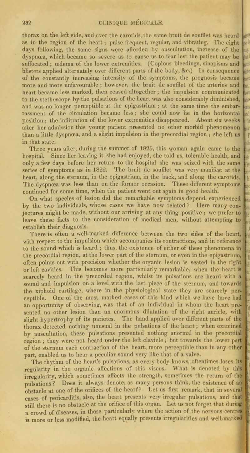 thorax on the left side, and over the carotids, the same bruit de soufllet was Jieard as in the region of the heart; pulse frequent, regular, and vibrating. The eight days following, the same signs were afi'ordea by auscultation, increase of the dyspnoea, which became so severe as to cause us to fear lest the patient may be suffocated ; oedema of the lower extremities. (Copious bleedings, sinapisms and blisters applied alternately over difl'erent parts of the body, &c.) In consequence of the constantly increasing intensity of the symptoms, the prognosis became more and more unfavourable ; however, the bruit de soufllet of the arteries and heart became less marked, then ceased altogether ; the impulsion communicated to the stethoscope by the pulsations of the heart was also considerably diminished, and was no longer perceptible at the epigastrium ; at the same time the embar- rassment of the circulation became less ; she could now lie in the horizontal position ; the infiltration of the lower extremities disappeared. About six weeks after her admission this young patient presented no other morbid phenomenon than a little dyspnoea, and a slight impulsion in the precordial region ; she left us in that state. Three years after, during the summer of 1825, this woman again came to the hospital. Since her leaving it she had enjoyed, she told us, tolerable health, and only a few days before her return to the hospital she was seized with the same series of symptoms as in 1822. The bruit de soufllet was very manifest at the heart, along the sternum, in the epigastrium, in the back, and along the carotids. The dyspnoea was less than on the former occasion. These different symptoms continued for some time, when the patient went out again in good health. On what species of lesion did the remarkable symptoms depend, experienced by the two individuals, whose cases we have now related ? Here many con- jectures might be made, without our arriving at any thing positive ; we prefer to leave these facts to the consideration of medical men, without attempting to establish their diagnosis. There is often a well-marked difference between the two sides of the heart, with respect to the impulsion which accompanies its contractions, and in reference to the sound which is heard ; thus, the existence of either of these phenomena in the precordial region, at the lower part of the sternum, or even in the epigastrium,' often points out with precision whether the organic lesion is seated in the right or left cavities. This becomes more particularly remarkable, when the heart is iC ' CJV. aiiic (i:.: stel' It Item itlll lilii' AS Fi IS Bs: fl!' If U:; fti «ii' 1: scarcely heard in the precordial region, whilst its pulsations are heard with sound and impulsion on a level with the last piece of the sternum, and towards the xiphoid cartilage, where in the physiological state they are scarcely per- ceptible. One of the most marked cases of this kind which we have have had an opportunity of observing, was that of an individual in whom the heart pre- sented no other lesion than an enormous dilatation of the right auricle, with slight hypertrojjhy of its parietes. The hand applied over different parts of the thorax detected nothing unusual in the pidsations of the heart; when examined ^ by auscultation, these pulsations presented nothing anormal in the precordial region ; they were not heard under the left clavicle ; but towards the lower part of the sternum each contraction of the heart, more perceptible than in any other part, enabled us to hear a peculiar sound very like that of a valve. The rhythm of the heart’s pulsations, as every body knows, oftentimes loses its regularity in the organic affections of this viscus. What is denoted by this irregularity, which sometimes affects the strength, sometimes the return of the pulsations ? Does it always denote, as many persons think, the existence of an obstacle at one of the orifices of the heart’? Let us first remark, that in several cases of pericarditis, also, the heart presents very irregular pulsations, and that still there is no obstacle at the orifice of this organ. Let us not forget that during a crowd of diseases, in those particularly where the action of the nervous centre*; is more or less modified, the heart equally presents irregularities and well-marked