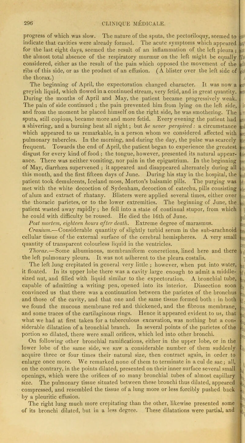 progress of which was slow. Tiie nature of the sputa, the pectoriloquy, seemed to indicate that cavities were already formed. The acute symptoms which appeared for the last eight days, seemed the result of an inflammation of the left pleura; the almost total absence of the respiratory murmur on the left might be equally considered, either as the result of the pain which opposed the movement of the ribs of this side, or as the product of an effusion. (A blister over the left side of the thorax.) The beginning of April, the expectoration changed character. It was now a grej'ish liquid, which flowed in a continued stream, very fetid, and in great quantit}'. During the months of April and May, the patient became progressive!}' weak. The pain of side continued ; the pain prevented him from lying on the left side, and from the moment he placed himself on the right side, he was smothering. The sputa, still copious, became more and more fetid. Every evening the patient had a shivering, and a burning heat all night; but he never persjnred: a circumstance which appeared to us remarkable, in a person whom we considered affected with pulmonary tubercles. In the morning, and during the day, the pulse was scarcely frequent. Towards the end of April, the patient began to experience the greatest disgust for every kind of food ; the tongue, however, presented its natural apj)car- ance. There was neither vomiting, nor pain in the epigastrium. In the beginning of May, diarrhoea supervened ; it appeared and disappeared alternately during all this month, and the first fifteen days of June. During his stay in the hospital, the patient took demulcents, Iceland moss, Morton’s balsamic pills. The purging was met with the white decoction of Sydenham, decoction of catechu, pills consisting of alum and extract of rhatany. Blisters were applied several times, either over the thoracic parietes, or to the low'er extremities. The beginning of June, the patient wasted away rapidly ; he fell into a state of continual stupor, from which he could with difficulty be roused. He died the 16th of June. Post mortem, eighteen hours after death. Extreme degree of marasmus. Cranium.—Considerable quantity of slightly turbid serum in the sub-arachnoid cellular tissue of the external surface of the cerebral hemispheres. A very small quantity of transparent colourless liquid in the ventricles. Thora.v.— Some albuminous, membraniform concretions, lined here and there the left pulmonary pleura. It was not adherent to the pleura costalis. The left lung crepitated in general very little ; however, when put into water, it floated. In its upper lobe there was a cavity large enough to admit a middle- sized nut, and filled with liquid similar to the expectoration. A bronchial tube, capable of admitting a writing pen, opened into its interior. Dissection soon convinced us that there was a continuation between the parietes of the bronchus and those of the cavity, and that one and the same tissue formed both : in both we found the mucous membrane red and thickened, and the fibrous membrane, and some traces of the cartilaginous rings. Hence it appeared evident to us, that what we had at first taken for a tuberculous excavation, was nothing but a con- siderable dilatation of a bronchial branch. In several points of ihe parietes of the portion so dilated, there were small orifices, which led into other bronchi. On following other bronchial ramifications, either in the upper lobe, or in the lower lobe of the same side, we saw a considerable number of them suddenly acquire three or four times their natural size, then contract again, in order to enlarge once more. We remarked none of them to terminate in a cul de sac; all, on the contrary, in the points dilated, presented on their inner surface several small openings, which were the orifices of so many bronchial tubes of almost capillary size. The pulmonary tissue situated between these bronchi thus dilated, appeared compressed, and resembled the tissue of a lung more or less forcibly pushed back by a pleuritic effusion. The right lung much more crepitating than the other, likewise presented some of its bronchi dilated, but in a less degree. These dilatations were partial, and ioo= ilf dii joi tCi In ,Iv iKl pi K i' ok Ft; d *1 iki Fo; ii ! ral nei «!i Iniy >4 T I,., jf ' ■‘j ; 4 •ft I -1