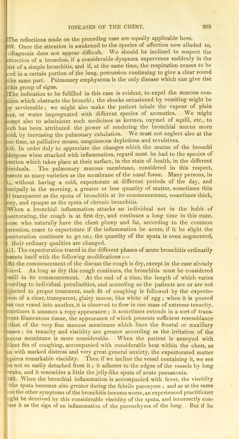 rrhe reflections made on the preceding case are equally applicable here. i!l9. Once the attention is awakened to the species of affection now alluded to, cdiagnosis does not appear difficult. We should be inclined to suspect the ttruction of a bronchus, if a considerable dyspnoea supervenes suddenly in the list of a simple bronchitis, and if, at the same time, the respiration ceases to be T.rd in a certain portion of the lung, percussion continuing to give a clear sound [hhe same part. Pulmonary emphysema is the only disease which can give rise tkhis group of signs. rrhe indication to be fulfilled in this case is evident, to expel the mucous con- lition which obstructs the bronchi; the shocks occasioned by vomiting might be jy serviceable; we might also make the patient inhale the vapour of plain teer, or water impregnated wdth different species of aromatics. We might jcmpt also to administer such medicines as kermes, oxymel of squill, etc., to iflch has been attributed the power of rendering the bronchial mucus more liiid, by increasing the pulmonary exhalation. We must not neglect also at the lae time, as palliative means, sanguineous depletions and revulsives, ii O. In order duly to appreciate the changes which the mucus of the bronchi iJergoes when attacked w'ilh inffammation, regard must be had to the species of rretion w'hich takes place at their surface, in the state of health, in the different iividuals. The pulmonary mucous membrane, considered in this respect, issents as many varieties as the membrane of the nasal fossae. Many persons, in t-, without having a cold, expectorate at different periods of the day, and iincipally in the morning, a greater or less quantity of matter, sometimes thin 11 transparent as the sputa of bronchitis at its commencement, sometimes thick, leey, and opaque as the sputa of chronic bronchitis. When a bronchial inflammation attacks an individual not in the habit of loectorating, the cough is at first dry, and continues a long time in this state, oose who naturally have the chest plump and fat, according to the common loression, cease to expectorate if the inflammation be acute, if it be slight the )oectoration continues to go on; the quantity of the sputa is even augmented, . their ordinary qualities are changed. HI. The expectoration traced in the different phases of acute bronchitis ordinarily ssents itself with the following modifications :— ■Wt the commencement of the disease the cough is dry, except in the case already liiced. As long as dry this cough continues, the bronchitis must be considered istill -in its commencement. At the end of a time, the length of which varies cording to individual peculiarities, and according as the patients are or are not 'jijected to proper treatment, each fit of coughing is follow'ed by the expecto- iion of a clear, transparent, glairy mucus, like white of egg ; when it is poured iim one vessel into another, it is observed to flow in one mass of extreme tenacity, iimetimes it assumes a ropy appearance ; it sometimes extends in a sort of trans- rcent filamentous tissue, the appearance of which presents sufficient resemblance that of the very fine mucous membrane which lines the frontal or maxillary muses ; its tenacity and viscidity are greater according as the irritation of the iccous membrane is more considerable. When the patient is annoyed with •llent fits of coughing, accompanied with considerable heat within the chest, as flo with marked distress and very great general anxiety, the expectorated matter iiquires remarkable viscidity. Then if we incline the vessel containing it, we see i'S not so easily detached from it; it adheres to the edges of the vessels by long t eaks, and it resembles a little the jelly-like sputa of acute pneumonia. 442. When the bronchial inflammation is accompanied with fever, the viscidity tithe sputa becomes also greater during the febrile paroxysm ; and as at the same :oe the other symptoms of the bronchitis become worse, an experienced practitioner ,ght be deceived by this considerable viscidity of the sputa, and incorrectly con- dor it as the sign of an inflammation of the parenchyma of the lung. But if he