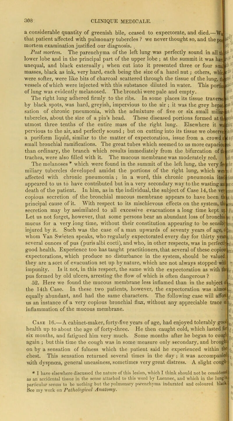ilf a considerable quantity of greenish bile, ceased to expectorate, and died.—Wj that patient affected with pulmonary tubercles ? we never thought so, and thepa , mortem examination justified our diagnosis. . if*.' Post viortem. The parenchyma of the left lung was perfectly sound in all tfe lower lobe and in the principal part of the upper lobe ; at the summit it was hai^ unequal, and black externally ; when cut into it presented three or four si^ ^ masses, black as ink, very hard, each being the size of a hazel nut; others, whk w'ere softer, were like bits of charcoal scattered through the tissue of the lung, th vessels of which were injected with this substance diluted in water. This porta of lung was evidently melanosed. The bronchi were pale and empty. The right lung adhered firmly to the ribs. In some places its tissue traverai by black spots, was hard, greyish, impervious to the air ; it was the grey hepafi sation of chronic pneumonia, with the admixture of five or six small miliai tubercles, about the size of a pin’s head. These diseased portions formed at th utmost three tenths of the entire mass of the right lung. Elsewhere it fe; pervious to the air, and perfectly sound ; but on cutting into its tissue we observe ink' a puriform liquid, similar to the matter of expectoration, issue from a crowdd small bronchial ramifications. The great tubes which seemed to us more capacioi than ordinary, the branch which results immediately from the bifurcation of & nsrai trachea, W'ere also filled with it. The mucous membrane was moderately red. The melanoses * which were found in the summit of the left lung, the very fet jfei miliary tubercles developed amidst the portions of the right lung, which were id affected with chronic pneumomia ; in a word, this chronic pneumonia itni toii appeared to us to have contributed but in a very secondary way to the wasting ani we death of the patient. In him, as in the individual, the subject of Case 14, the very : copious secretion of the bronchial mucous membrane appears to have been tk s principal cause of it. With respect to its mischievous effects on the system, ths mi secretion may by assimilated to all excessive evacuations a long time kept up Pa Let us not forget, however, that some persons bear an abundant loss of bronchiil ri p mucus for a very long time, without their constitution appearing to be sensiblj ip . injured by it. Such was the case of a man upwards of seventy years of age,d i-. whom Van Swieten speaks, who regularly expectorated every day for thirty yea« several ounces of pus (puris albi cocti), and who, in other respects, was in perfectly good health. Experience too has taught practitioners, that several of these copiou expectorations, which produce no disturbance in the system, should be valued; they are a sort of evacuation set up by nature, which are not ahvays stopped will impunity. Is it not, in this respect, the same w'ith the expectoration as with tht pus formed by old ulcers, arresting the flow of w'hich is often dangerous ? 52. Here we found the mucous membrane less inflamed than in the subject ii| the 14lh Case. In these two patients, however, the expectoration was almost equally abundant, and had the same characters. The following case will afford us an instance of a very copious bronchial flux, without any appreciable trace of inflammation of the mucous membrane. ir?.'.. Ha \rt\ Ca.se 16.—A cabinet-maker, forty-five years of age, had enjoyed tolerably good health up to about the ago of forty-three. He then caught cold, which lasted for six months, and fatigued him very much. Some months after he began to cougl again ; but this time the cough was in some measure only secondary, and brought on by a sensation of fulness which the patient said he experienced within the chest. This sensation returned several times in the day; it was accompanied with dyspnoea, general uneasiness, sometimes very great distress. A slight cough* * I have elsewhere discussed the nature of this lesion, which I think should not be considered as an accidental tissue in tlie sense attached to this word by Laennec, and wliich in tire lung particular seems to bo nothing but the pulmonary parenchyma indurated and coloured blacL See my work on Pathological Anatomy. fill fit iT;