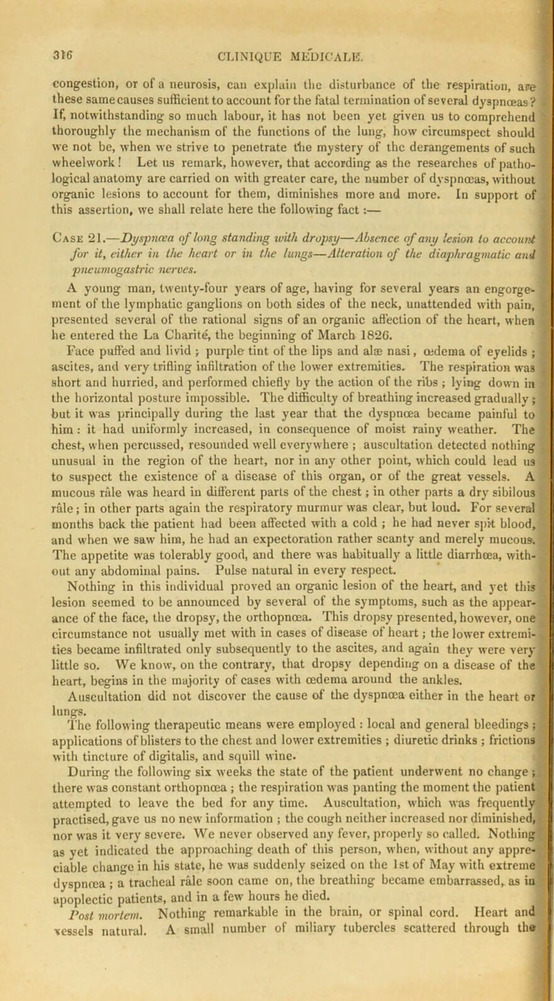 congestion, or of a neurosis, can explain tlie disturbance of the respiration, are these same causes sufficient to account for the fatal termination of several dyspnoeas ? If, notwithstanding so much labour, it has not been yet given us to comprehend thoroughly the mechanism of the functions of the lung, how circumspect should we not be, when we strive to penetrate the mystery of the derangements of such wheelwork! Let us remark, however, that according as the researches of patho- logical anatomy are carried on with greater care, the number of dyspnoeas, without organic lesions to account for them, diminishes more and more. In support of this assertion, we shall relate here the following fact:— Case 21.—Dyspncca of long standing with dropsy—Absence of any lesion to account for it, either in the heart or in the lungs—Alteration of the diaphragmatic and jmeumogash'ic nerves. A young man, twenty-four years of age, liaving for several years an engorge- ment of the lymphatic ganglions on both sides of the neck, unattended with pain, presented several of the rational signs of an organic affection of the heart, when he entered the La Charite, the beginning of March 1826. Face puffed and livid ; purple tint of the lips and aim nasi, oedema of eyelids ; ascites, and very trifling infiltration of the lower extremities. The respiration was short and hurried, and performed chiefly by the action of the ribs ; lying down in the horizontal posture impossible. The difficulty of breathing increased gradually; but it was principally during the last year that the dyspnoea became painful to him: it had uniformly increased, in consequence of moist rainy weather. The chest, when percussed, resounded well everywhere ; auscultation detected nothing unusual in the region of the heart, nor in any other point, which could lead us to suspect the existence of a disease of this organ, or of the great vessels. A mucous rale was heard in different parts of the chest; in other parts a dry sibilous rale; in other parts again the respiratory murmur was clear, but loud. For several months back the patient had been affected with a cold ; he had never spit blood, and when we saw him, he had an expectoration rather scanty and merely mucous. The appetite was tolerably good, and there was habitually a little diarrhoea, with- out any abdominal pains. Pulse natural in every respect. Nothing in this individual proved an organic lesion of the heart, and yet this lesion seemed to be announced by several of the symptoms, such as the appear- ance of the face, the dropsy, the orthopneea. This dropsy presented, however, one circumstance not usually met with in cases of disease of heart; the lower extremi- ties became infiltrated only subsequently to the ascites, and again they were very little so. We know, on the contrary, that dropsy depending on a disease of the heart, begins in the majority of cases with oedema around the ankles. Auscultation did not discover the cause of the dyspnoea either in the heart or lungs. The following therapeutic means were employed : local and general bleedings; applications of blisters to the chest and lower extremities ; diuretic drinks ; frictions with tincture of digitalis, and squill wine. During the following six weeks the state of the patient underwent no change; there w'as constant orthopnoea ; the respiration was panting the moment the patient attempted to leave the bed for any time. Auscultation, which was frequently practised, gave us no new' information ; the cough neither increased nor diminished, nor W'as it very severe. We never observed any fever, properly so called. Nothing as yet indicated the approaching death of this person, when, witliout any appre ciable change in his state, he w'as suddenly seized on the 1st of May with extreme] dyspnrea ; a tracheal rale soon came on, the breathing became embarrassed, as iu j apoplectic patients, and in a few hours he died. Post mortem. Nothing remarkable in the brain, or spinal cord. Heart and- vessels natural. A small number of miliary tubercles scattered through th»-