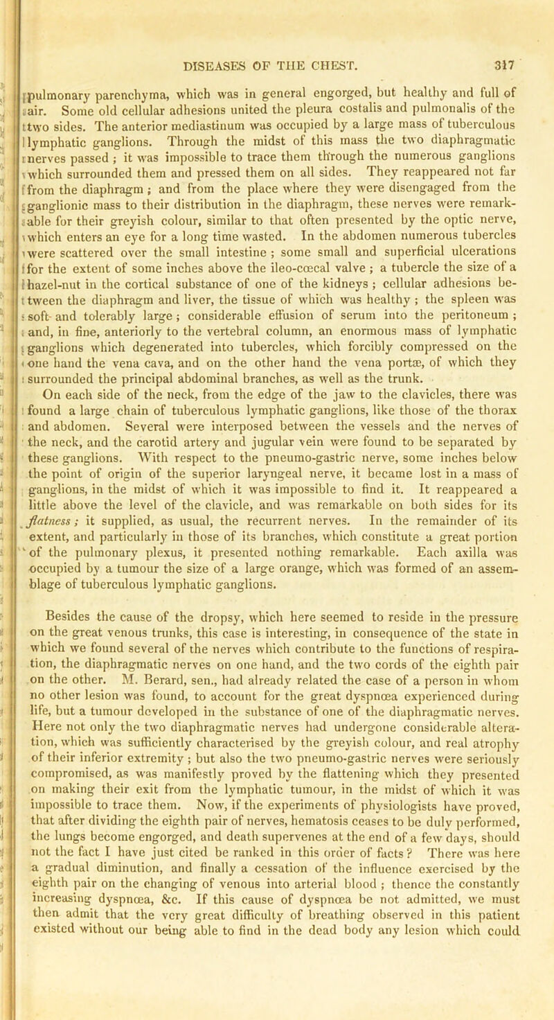 j fpulmonary parenchyma, which was in general engorged, but healthy and full of iair. Some old cellular adhesions united the pleura costalis and pulmonalis ot the y ttwo sides. The anterior mediastinum was occupied by a large mass of tuberculous J I lymphatic ganglions. Through the midst of this mass the two diaphragmatic I nerves passed ; it was impossible to trace them through the numerous ganglions \ which surrounded them and pressed them on all sides. They reappeared not far 'j [from the diaphragm; and from the place where they were disengaged from the 'ganglionic mass to their distribution in the diaphragm, these nerves w'cre remark- lable for their greyish colour, similar to that often presented by the optic nerve, 1 which enters an eye for a long time wasted. In the abdomen numerous tubercles ; uvere scattered over the small intestine ; some small and superficial ulcerations ffor the extent of some inches above the ileo-coecal valve ; a tubercle the size of a 1 hazel-nut in the cortical substance of one of the kidneys ; cellular adhesions be- t tween the diaphragm and liver, the tissue of which was healthy ; the spleen was ■ i soft- and tolerably large ; considerable effusion of serum into the peritoneum ; ' ; and, in fine, anteriorly to the vertebral column, an enormous mass of lymphatic {ganglions which degenerated into tubercles, which forcibly compressed on the ' < one hand the vena cava, and on the other hand the vena port®, of which they ! surrounded the principal abdominal branches, as well as the trunk. “ On each side of the neck, from the edge of the jaw to the clavicles, there w'as ' ’ found a large chain of tuberculous lymphatic ganglions, like those of the thorax ' and abdomen. Several w'ere interposed between the vessels and the nerves of * ■ the neck, and the carotid artery and jugular vein were found to be separated by ' these ganglions. With respect to the pneumo-gastric nerve, some inches below the point of origin of the superior laryngeal nerve, it became lost in a mass of i ganglions, in the midst of which it was impossible to find it. It reappeared a > little above the level of the clavicle, and was remarkable on both sides for its i flatness; it supplied, as usual, the recurrent nerves. In the remainder of its i extent, and particularly in those of its branches, which constitute a great portion i 'of the pulmonary plexus, it presented nothing remarkable. Each axilla was :■ occupied by a tumour the size of a large orange, which was formed of an assem- blage of tuberculous lymphatic ganglions. Besides the cause of the dropsy, which here seemed to reside in the pressure i on the great venous trunks, this case is interesting, in consequence of the state in ' which w'e found several of the nerves which contribute to the functions of respira- t tion, the diaphragmatic nerves on one hand, and the two cords of the eighth pair on the other. M. Berard, sen., had already related the case of a person in whom no other lesion was found, to account for the great dyspnoea experienced during '< life, but a tumour developed in the substance of one of the diaphragmatic nerves. Here not only the two diaphragmatic nerves had undergone considerable altera- tion, which was sufficiently characterised by the greyish colour, and real atrophy i of their inferior extremity ; but also the tw'o pneumo-gastric nerves were seriously compromised, as was manifestly proved by the flattening which they presented ' on making their exit from the lymphatic tumour, in the midst of which it was i impossible to trace them. Now, if the experiments of physiologists have proved. If that after dividing the eighth pair of nerves, hematosis ceases to be duly performed, 1 the lungs become engorged, and death supervenes at the end of a few days, should •I not the fact I have just cited be ranked in this order of facts ? There was here t a gradual diminution, and finally a cessation of the influence c.vcrcised by the i eighth pair on the changing of venous into arterial blood ; thence the constantly j increasing dyspnoea, &c. If this cause of dyspnoea be not admitted, we must then admit that the very great difficulty of breathing observed in this patient ; e.xistcd without our being able to find in the dead body any lesion which could.