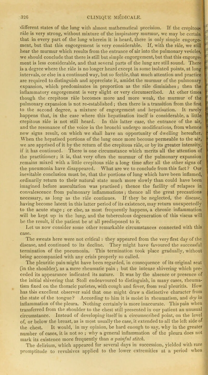 different states of the lung with almost mathematical ])recision. If the crepitous rale is very strong, without mixture of the inspiratory murmur, we may be certmn that in every part of the lung wherein it is heard, there is only simple engorge- \ ment, but that this engorgement is very considerable. If, with the rale, we still ' hear the murmur which results from the entrance of air into the pulmonary vesicles, we should conclude that there is still but simple engorgement, but that this engorge-, ment is less considerable, and that several parts of the lung are still sound. There is a degree where the rale is no longer heard except in some isolated points, at long intervals, or else in a continued way, but so feeble, that much attention and practice are required to distinguish and appreciate it, amidst the murmur of the pulmonary expansion, which predominates in proportion as the rale diminishes; then the inflammatory engorgement is very slight or very circumscribed. At other timer, I though the crepitous rale becomes more and more weak, the murmur of the [ pulmonary expansion is not re-established; then there is a transition from the first [ to the second degree, a mixture of engorgement and hepatisation. It rarely | happens that, in the case where this hepatisation itself is considerable, a little I crepitous rale is not still heard. In this latter case, the entrance of the air, I and the resonance of the voice in the bronchi undergo modifications, from whence new signs result, on which we shall have an opportunity of dwelling hereafter. When the hepatised portions of the lung once more become permeable to the air, we are apprised of it by the return of the crepitous rale, or by its greater intensity, if it has continued. There is one circumstance which merits all the attention of the practitioner; it is, that very often the murmur of the pulmonary expansion remains mixed with a little crepitous rale a long time after all the other signs of the pneumonia have disappeared. What are we to conclude from this fact ? Our inevitable conclusion must be, that the portions of lung which have been inflamed, ordinarily return to their natural state much more slowly than could have been imagined before auscultation was practised; thence the facility of relapses in convalescence from pulmonary inflammations ; thence all the great precautions necessary, as long as the rale continues. If they be neglected, the disease, having become latent in this latter period of its existence, may return unexpectedly to the acute stage ; or else, as most frequently happens, a chronic inflammation will be kept up in the lung, and the tuberculous degeneration of this viscus will be the result, if the patient be at all predisposed to it Let us now consider some other remarkable circumstances connected with this case. The sw'eats here were not critical: they appeared from the very first day of the disease, and continued to its decline. They might have favoured the successful termination of the pneumonia. This termination took place gradually, without being accompanied with any crisis properly so called. The pleuritic pain might have been regarded, in consequence of its original seat (in the shoulder), as a mere rheumatic pain ; but the intense shivering which pre- ceded its appearance indicated its nature. It w'as by the absence or presence of the initial shivering that Stoll endeavoured to distinguish, in many cases, rheuma- tism fixed on the thoracic parietes, with cough and fever, from real pleuritis. How has this excellent observer said that one might draw a distinctive character from the state of the tongue? According to him it is moist in rheumatism, and dry in inflammation of the pleura. Nothing certainly is more inaccurate. This pain when transferred from the s-houlder to the chest still presented in our patient an unusual circumstance. Instead of developing itself in a circumscribed point, on the level of, or below the breast, as is most usually the case, it extended to all the left side of the chest. It would, in my opinion, be hard enough to say, why in the greater number of cases, it is not so ; why a general inflammation of the pleura does not mark its existence more frequently than a painful stitch. The delirium, which appeared for several days in succession, yielded with rare promptitude to revulsives ajiplied to the lower extremities at a period when