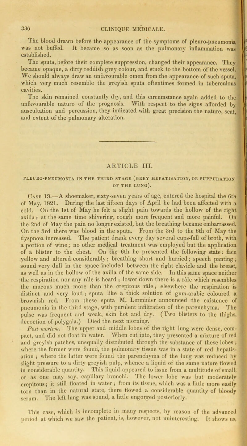 The blood drawn before the appearance of the symptoms of pleuro-pncumonia was not buffed. It became so as soon as the pulmonarj' inflammation was established. The sputa, before their complete suppression, changed their appearance. They became opaque, a dirty reddish grey colour, and stuck to the bottom of the vessel. We should always draw an unfavourable omen from the appearance of such sputa, which very much resemble the greyish sputa oftentimes formed in tuberculous cavities. The skin remained constantly drj, and this circumstance again added to the unfavourable nature of the prognosis. With respect to the signs afforded by auscultation and percussion, they indicated with great precision the nature, seat, and extent of the pulmonary alteration. ARTICLE III. PLEURO-PNEUMONIA IN THE THIRD STAGE (gREY HEPATISATION, OR SUPPURATION OF THE lung). Case 13.—A shoemaker, sixty-seven years of age, entered the hospital the 6th of May, 1821. During the last fifteen days of April he had been affected with a cold. On the 1st of May he felt a slight pain towards the hollow of the right axilla ; at the same time shivering, cough more frequent and more painful. On the 2nd of May the pain no longer existed, but the breathing became embarrassed. On the 3rd there was blood in the sputa. From the 3rd to the 6th of May the dyspnoea increased. The patient drank every day several cups-full of broth, with a portion of wine; no other medical treatment was employed but the application of a blister to the chest. On the 6th he presented the following state: face yellow and altered considerably; breathing short and hurried; speech panting; sound very dull in the space included betw'een the right clavicle and the breast, as well as in the hollow of the axilla of the same side. In this same spaee neither the respiration nor any rale is heard ; lower dow n there is a rale which resembles the mucous much more than the crepitous rale; elsewhere the respiration is distinct and very loud ; sputa like a thick solution of gum-arabic coloured a brownish red. From these sputa M. Lerminier announced the existence of pneumonia in the third stage, with purulent infiltration of the parenchyma. The pulse was frequent and weak, skin hot and dry. (Two blisters to the thighs, decoction of polygala.) Died the next morning. Post mortem. The upper and middle lobes of the right lung were dense, com- pact, and did not float in water. When cut into, they presented a mixture of red and greyish patches, unequally distributed through the substance of these lobes ; where the former were found, the ])ulmonary tissue was in a state of red hepatis- ation ; where the latter were found the parcnch^mia of the lung was reduced by slight pressure to a dirty greyish pul|i, whence a liquid of the same nature flowed in considerable quantity. This liquid appeared to issue from a multitude of small, or as one may say, capillary bronchi. The lower lobe was but moderately crepitous; it still floated in water; from its tissue, which was a little more easily torn than in the natural state, there flowed a considerable quantity of bloody serum. The left lung was sound, a little engorged posteriorly. 'I'his case, which is incomplete in many respects, by reason of the advanced |)criod at which we saw the patient, is, however, not uninteresting. It shows us.