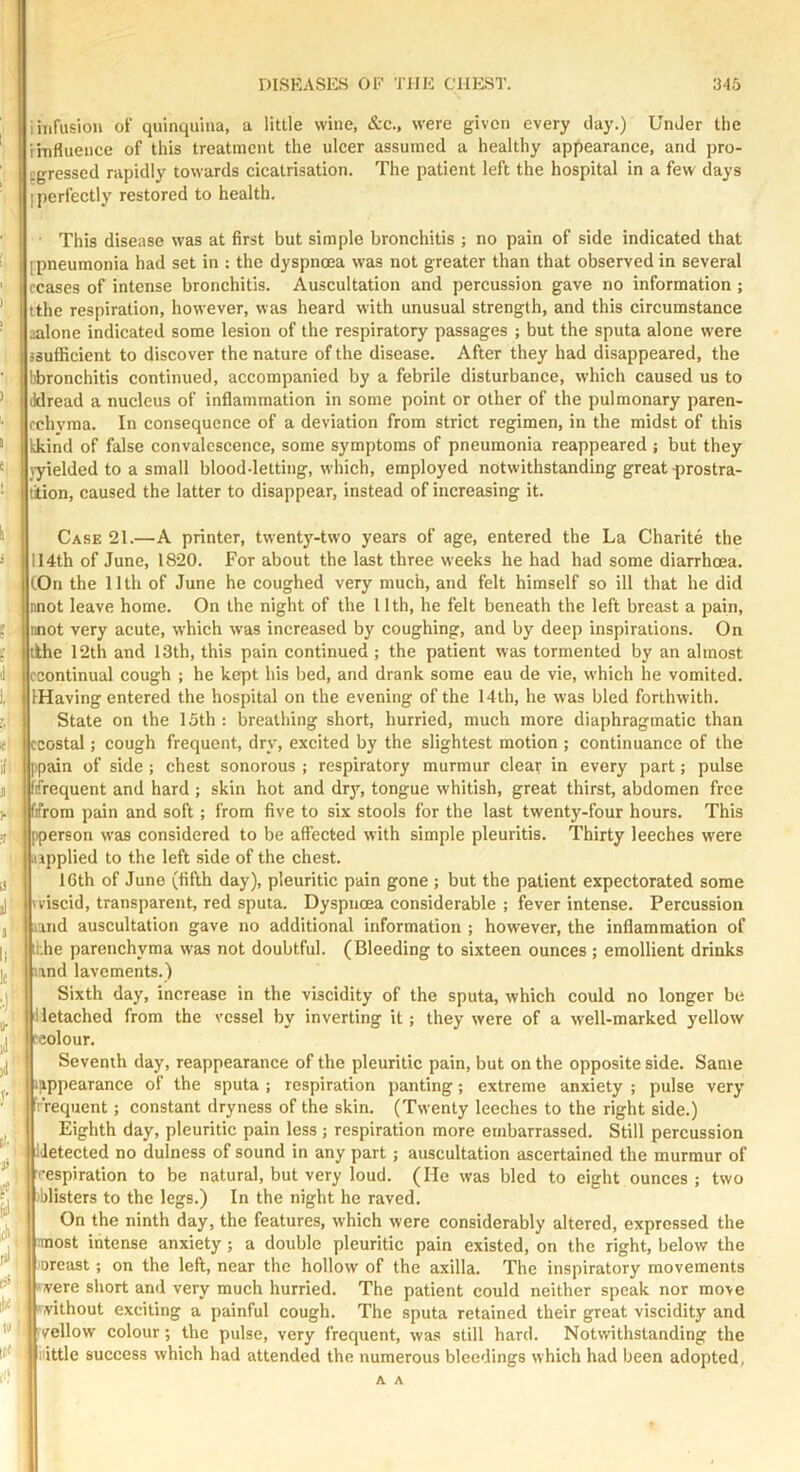 i infusion of quinquina, a little wine, &c., were given every clay.) UnJer the Hnflueuce of this treatment the ulcer assumed a healthy apjiearance, and pro- egressed rapidly towards cicatrisation. The patient left the hospital in a few clays I perfectly restored to health. This disease was at first but simple bronchitis ; no pain of side indicated that [pneumonia had set in ; the dyspnoea was not greater than that observed in several ceases of intense bronchitis. Auscultation and percussion gave no information ; tthe respiration, however, was heard with unusual strength, and this circumstance aalone indicated some lesion of the respiratory passages ; but the sputa alone were {Sufficient to discover the nature of the disease. After they had disappeared, the bbronchitis continued, accompanied by a febrile disturbance, w’hich caused us to (Idread a nucleus of inflammation in some point or other of the pulmonary paren- cchyma. In consequence of a deviation from strict regimen, in the midst of this kkind of false convalescence, some symptoms of pneumonia reappeared ; but they ^yielded to a small blood-letting, which, employed notwithstanding great-prostra- tiion, caused the latter to disappear, instead of increasing it. ! Case 21.—A printer, twentj'-two years of age, entered the La Charite the 114th of June, 1820. For about the last three weeks he had had some diarrhoea. (On the 11th of June he coughed very much, and felt himself so ill that he did nnot leave home. On the night of the 11th, he felt beneath the left breast a pain, nnot very acute, which was increased by coughing, and by deep inspirations. On ' tlhe 12th and 13th, this pain continued ; the patient was tormented by an almost econtinual cough ; he kept his bed, and drank some eau de vie, which he vomited. IHaving entered the hospital on the evening of the 14th, he was bled forthwith. State on the 15th : breathing short, hurried, much more diaphragmatic than ccostal; cough frequent, dry, excited by the slightest motion ; continuance of the tppain of side ; chest sonorous ; respiratory murmur clear in every part; pulse ffrequent and hard ; skin hot and dr3% tongue whitish, great thirst, abdomen free fifrom pain and soft; from five to six stools for the last twenty-four hours. This j)person was considered to be affected with simple pleuritis. Thirty leeches were applied to the left side of the chest. 16th of June (fifth day), pleuritic pain gone ; but the patient expectorated some I 'viscid, transparent, red sputa. Dyspnoea considerable ; fever intense. Percussion I and auscultation gave no additional information ; however, the inflammation of tthe parenchyma was not doubtful. (Bleeding to sixteen ounces ; emollient drinks and lavements.) Sixth day, increase in the viscidity of the sputa, which could no longer be Hetached from the vessel by inverting it; they were of a well-marked yellow ‘eolour. ! Seventh day, reappearance of the pleuritic pain, but on the opposite side. Same 'Uppearance of the sputa ; respiration panting; extreme anxiety ; pulse very rVequent; constant dryness of the skin. (Twenty leeches to the right side.) Eighth day, pleuritic pain less ; respiration more embarrassed. Still percussion i'letected no dulness of sound in any part; auscultation ascertained the murmur of '•espiration to be natural, but very loud. (He was bled to eight ounces; two 'blisters to the legs.) In the night he raved. On the ninth day, the features, which were considerably altered, expressed the most intense anxiety; a double pleuritic pain existed, on the right, below the ■oreast; on the left, near the hollow of the axilla. The inspiratory movements were short and very much hurried. The patient could neither speak nor move without exciting a painful cough. The sputa retained their great viscidity and vellow colour; the pulse, very frequent, was still hard. Notwithstanding the nittle success which had attended the numerous bleedings which had been adopted,