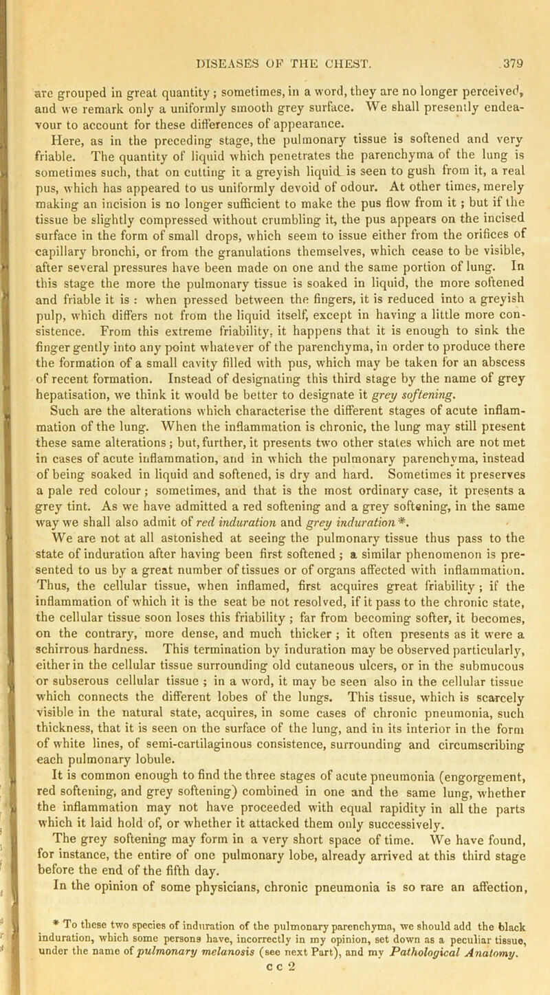 are grouped in great quantity; sometimes, in a word, they are no longer perceived, and we remark only a uniformly smooth grey surface. We shall presently endea- vour to account for these difterences of appearance. Here, as in the preceding stage, the pulmonary tissue is softened and very friable. The quantity of liquid which penetrates the parenchyma of the lung is sometimes such, that on cutting it a greyish liquid, is seen to gush from it, a real pus, which has appeared to us uniformly devoid of odour. At other times, merely making an incision is no longer sufficient to make the pus flow from it; but if the tissue be slightly compressed without crumbling it, the pus appears on the incised surface in the form of small drops, which seem to issue either from the orifices of capillary bronchi, or from the granulations themselves, which cease to be visible, after several pressures have been made on one and the same portion of lung. In this stage the more the pulmonary tissue is soaked in liquid, the more softened and friable it is : when pressed between the fingers, it is reduced into a greyish pulp, which differs not from the liquid itself, except in having a little more con- sistence. From this extreme friability, it happens that it is enough to sink the finger gently into any point whatever of the parenchyma, in order to produce there the formation of a small cavity filled with pus, which may be taken for an abscess of recent formation. Instead of designating this third stage by the name of grey hepatisation, we think it would be better to designate it grey softening. Such are the alterations which characterise the different stages of acute inflam- mation of the lung. When the inflammation is chronic, the lung may still present these same alterations; but, further, it presents tw’o other states w'hich are not met in cases of acute inflammation, and in which the pulmonary parenchyma, instead of being soaked in liquid and softened, is dry and hard. Sometimes it preserves a pale red colour; sometimes, and that is the most ordinary ease, it presents a grey tint. As we have admitted a red softening and a grey softening, in the same way we shall also admit of red induration and grey induration We are not at all astonished at seeing the pulmonary tissue thus pass to the state of induration after having been first softened ; a similar phenomenon is pre- sented to us by a great number of tissues or of organs affected with inflammation. Thus, the cellular tissue, when inflamed, first acquires great friability ; if the inflammation of which it is the seat be not resolved, if it pass to the chronic state, the cellular tissue soon loses this friability ; far from becoming softer, it becomes, on the contrary, more dense, and much thicker ; it often presents as it were a schirrous hardness. This termination by induration may be observed particularlj% either in the cellular tissue surrounding old cutaneous ulcers, or in the submucous or subserous cellular tissue ; in a word, it may be seen also in the cellular tissue which connects the different lobes of the lungs. This tissue, which is scarcely visible in the natural state, acquires, in some cases of chronic pneumonia, such thickness, that it is seen on the surface of the lung, and in its interior in the form of white lines, of semi-cartilaginous consistence, surrounding and circumscribing each pulmonary lobule. It is common enough to And the three stages of acute pneumonia (engorgement, red softening, and grey softening) combined in one and the same lung, whether the inflammation may not have proceeded with equal rapidity in all the parts which it laid hold of, or whether it attacked them only successively. The grey softening may form in a very short space of time. We have found, for instance, the entire of one pulmonary lobe, already arrived at this third stage before the end of the fifth day. In the opinion of some physicians, chronic pneumonia is so rare an affection, ♦ To tliCBC two species of induration of the pulmonary parenchyma, we should add the black induration, which some persons have, incorrectly in my opinion, set down as a peculiar tissue, under the name oipulmonary melanosis (see next Part), and my Pathological Anatomy. c c 2