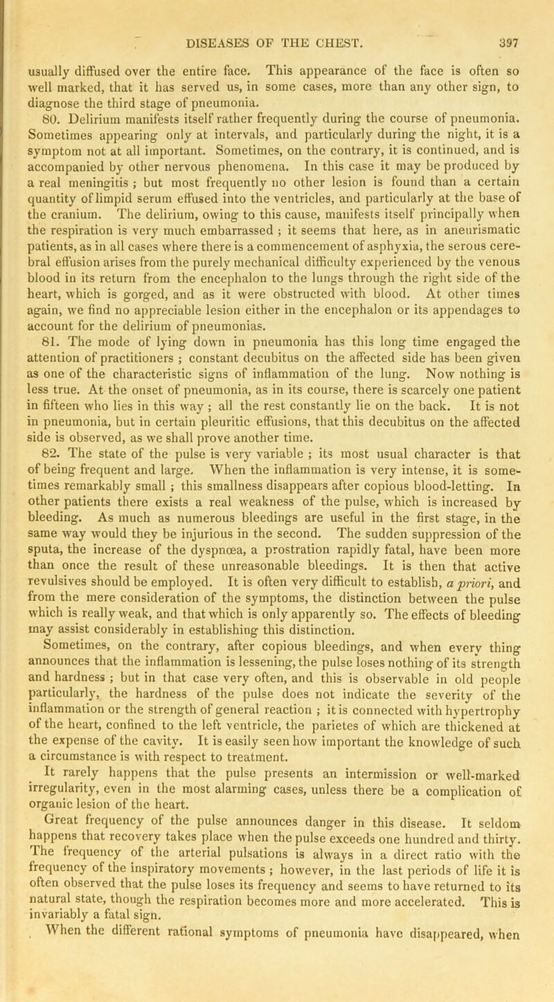 usually diffused over the entire face. This appearance of the face is often so well marked, that it has served us, in some cases, more than any other sign, to diagnose the third stage of pneumonia. 80. Delirium manifests itself rather frequently during the course of pneumonia. Sometimes appearing only at intervals, and particularly during the night, it is a symptom not at all important. Sometimes, on the contrary, it is continued, and is accompanied by other nervous phenomena. In this case it may be produced by a real meningitis ; but most frequently no other lesion is found than a certain quantity of limpid serum effused into the ventricles, and particularly at the base of the cranium. The delirium, owing to this cause, manifests itself principally when the respiration is ver}' much embarrassed ; it seems that here, as in aneiirismatic patients, as in all cases where there is a commencement of asphyxia, the serous cere- bral effusion arises from the purely mechanical difficulty experienced by the venous blood in its return from the encephalon to the lungs through the right side of the heart, which is gorged, and as it were obstructed with blood. At other times again, we find no appreciable lesion either in the encephalon or its appendages to account for the delirium of pneumonias. 81. The mode of lying down in pneumonia has this long time engaged the attention of practitioners ; constant decubitus on the affected side has been given as one of the characteristic signs of inflammation of the lung. Now nothing is less true. At the onset of pneumonia, as in its course, there is scarcely one patient in fifteen who lies in this way ; all the rest constantly lie on the back. It is not in pneumonia, but in certain pleuritic effusions, that this decubitus on the affected side is observed, as we shall prove another time. 82. The state of the pulse is very variable ; its most usual character is that of being frequent and large. When the inflammation is very intense, it is some- times remarkably small ; this smallness disappears after copious blood-letting. In other patients there exists a real weakness of the pulse, which is increased by bleeding. As much as numerous bleedings are useful in the first stage, in the same way would they be injurious in the second. The sudden suppression of the sputa, the increase of the dyspnoea, a prostration rapidlj^ fatal, have been more than once the result of these unreasonable bleedings. It is then that active revulsives should be employed. It is often very difficult to establish, a priori, and from the mere consideration of the symptoms, the distinction between the pulse which is really weak, and that which is only apparently so. The effects of bleeding may assist considerably in establishing this distinction. Sometimes, on the contrary, after copious bleedings, and when every thing announces that the inflammation is lessening, the pulse loses nothing of its strength and hardness ; but in that case very often, and this is observable in old people particularly, the hardness of the pulse does not indicate the severity of the inflammation or the strength of general reaction ; it is connected with hypertrophy of the heart, confined to the left ventricle, the parietes of which are thickened at the expense of the cavity. It is easily seen how important the knowledge of such a circumstance is with respect to treatment. It rarely happens that the pulse presents an intermission or well-marked irregularity, even in the most alarming cases, unless there be a complication of organic lesion of the heart. Great frequency of the pulse announces danger in this disease. It seldom happens that recovery takes place when the pulse exceeds one hundred and thirty. The irequency of the arterial pulsations is always in a direct ratio with the frequency of the inspiratory movements ; however, in the last periods of life it is often observed that the pulse loses its frequency and seems to have returned to its natural state, though the respiration becomes more and more accelerated. This is invariably a fatal sign. When the different rational symptoms of pneumonia have disappeared, when