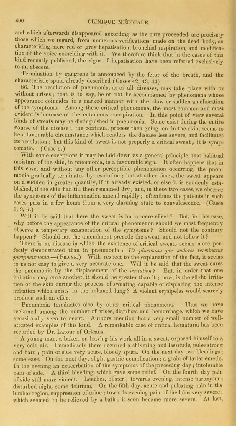 and which afterwards disappeared according as the cure proceeded, are precisei/ those which we regard, from numerous verifications made on the dead body, as characterising mere red or grey hepatisation, bronchial respiration, and modifica- tion of the voice coinciding with it. We therefore think that in the cases of this kind recently published, the signs of hepatisation have been referred exclusively to an abscess. Termination by gangrene is announced by the fetor of the breath, and the characteristic sputa already described (Cases 42, 43, 44). 86. The resolution of pneumonia, as of all diseases, may take place with or without crises ; that is to say, be or not be accompanied by phenomena w’hose appearance coincides in a marked manner with the slow or sudden amelioration of the symptoms. Among these critical phenomena, the most common and most evident is increase of the cutaneous transpiration. In this point of view several kinds of sweats may be distinguished in pneumonia. Some exist during the entire course of the disease; the continual process then going on in the skin, seems to be a favourable circumstance which renders the disease less severe, and facilitates its resolution ; but this kind of sweat is not properly a critical sweat; it is symp- tomatic. (Case 5.) With some exceptions it may be laid down as a general principle, that habitual moisture of the skin, in pneumonia, is a favourable sign. It often happens that in this case, and without any other perceptible phenomenon occurring, the pneu- monia gradually terminates by resolution ; but at other times, the sweat appears on a sudden in greater quantity, if it already existed, or else it is suddenly esta- blished, if the skin had till then remained dry; and, in these two cases, we observe the symptoms of the inflammation amend rapidly; oftentimes the patients in such cases pass in a few hours from a very alarming state to convalescence. (Cases 1, 3, 6.) Will it be said that here the sweat is but a mere effect ? But, in this case, why before the appearance of the critical phenomenon should w e most frequently observe a temporary exasperation of the symptoms ? Should not the contrary happen ? Should not the amendment precede the sweat, and not follow it ? There is no disease in which the existence of critical sweats seems more per- fectly demonstrated than in pneumonia : U( plurimum per sudores terminatur peripneumonia.—(Frank.) With respect to the explanation of the fact, it seems to us not easy to give a very accurate one. Will it be said that the sw’cat cures the pneumonia by the displacement of the irritation? But, in order that one irritation may cure another, it should be greater than it ; now, is the slight irrita- tion of the skin during the process of sweating capable of displacing the intense irritation which exists in the inflamed lung ? A violent erysipelas would scarcely produce such an effect. Pneumonia terminates also by other critical phenomena. Thus we have reckoned among the number of crises, diarrhoea and hemorrhage, which we have occasionally seen to occur. Authors mention but a very small number of well- attested examples of this kind. A remarkable case of critical hematuria has been recorded by Dr. Latour of Orleans. A young man, a baker, on leaving his work all in a sweat, exposed himself to a very cold air. Immediately there occurred a shivering and lassitude, pulse strong and hard ; pain of side very acute, bloody sputa. On the next day two bleedings; some ease. On the next day, slight gastric complication ; a grain of tartar emetic. In the evening an exacerbation of the symptoms of the preceding day ; intolerable pain of side. A third bleeding, which gave some relief. On the fourth day pain of side still more violent. Leeches, blister ; towards evening, intense paroxysm ; disturbed night, some delirium. On the fifth day, acute and pulsating pain in the lumbar region, suppression of urine ; towards evening pain of the loins very severe; which seemed to be relieved by a bath ; it soon became more severe. At last,