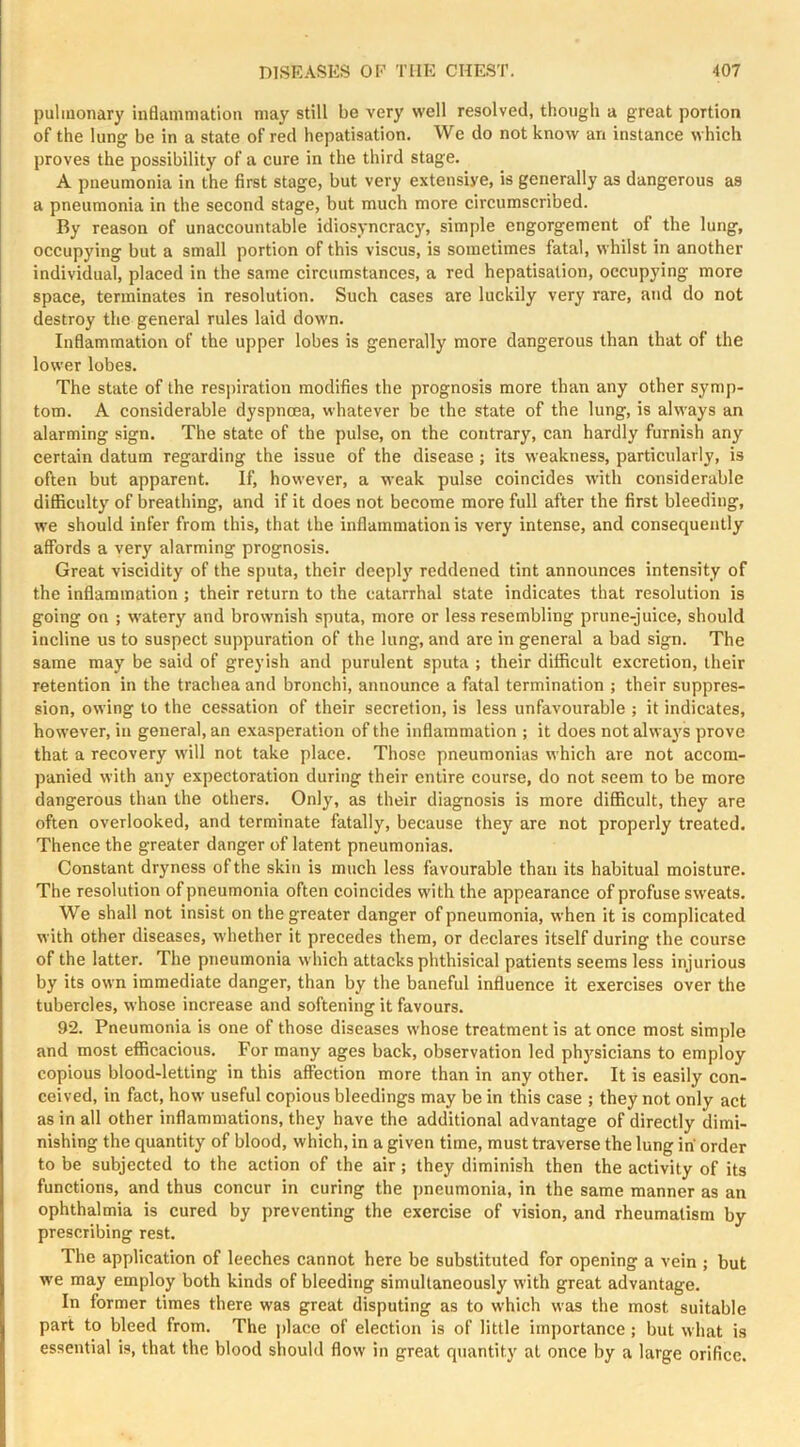 pulmonary inflammation may still be very well resolved, though a great portion of the lung be in a state of red hepatisation. We do not know an instance which proves the possibility of a cure in the third stage. A pneumonia in the first stage, but very extensive, is generally as dangerous as a pneumonia in the second stage, but much more circumscribed. By reason of unaccountable idiosyncracy, simple engorgement of the lung, occupying but a small portion of this viscus, is sometimes fatal, whilst in another individual, placed in the same circumstances, a red hepatisation, occupying more space, terminates in resolution. Such cases arc luckily very rare, and do not destroy the general rules laid down. Inflammation of the upper lobes is generally more dangerous than that of the lower lobes. The state of the res])iration modifies the prognosis more than any other symp- tom. A considerable dyspnoea, whatever be the state of the lung, is always an alarming sign. The state of the pulse, on the contrary, can hardly furnish any certain datum regarding the issue of the disease ; its weakness, particularly, is often but apparent. If, however, a weak pulse coincides with considerable difficulty of breathing, and if it does not become more full after the first bleeding, we should infer from this, that the inflammation is very intense, and consequently affords a very alarming prognosis. Great viscidity of the sputa, their deeply reddened tint announces intensity of the inflammation ; their return to the catarrhal state indicates that resolution is going on ; watery and brownish sputa, more or less resembling prune-juice, should incline us to suspect suppuration of the lung, and are in general a bad sign. The same may be said of greyish and purulent sputa ; their difficult excretion, their retention in the trachea and bronchi, announce a fatal termination ; their suppres- sion, owing to the cessation of their secretion, is less unfavourable ; it indicates, however, in general, an exasperation of the inflammation ; it does not always prove that a recovery will not take place. Those pneumonias which are not accom- panied with any expectoration during their entire course, do not seem to be more dangerous than the others. Only, as their diagnosis is more difficult, they are often overlooked, and terminate fatally, because they are not properly treated. Thence the greater danger of latent pneumonias. Constant dryness of the skin is much less favourable than its habitual moisture. The resolution of pneumonia often coincides with the appearance of profuse sweats. We shall not insist on the greater danger of pneumonia, when it is complicated with other diseases, whether it precedes them, or declares itself during the course of the latter. The pneumonia which attacks phthisical patients seems less injurious by its own immediate danger, than by the baneful influence it exercises over the tubercles, whose increase and softening it favours. 92. Pneumonia is one of those diseases whose treatment is at once most simple and most efficacious. For many ages back, observation led phj'^sicians to employ copious blood-letting in this affection more than in any other. It is easily con- ceived, in fact, how useful copious bleedings may be in this case ; they not only act as in all other inflammations, they have the additional advantage of directly dimi- nishing the quantity of blood, which, in a given time, must traverse the lung in order to be subjected to the action of the air; they diminish then the activity of its functions, and thus concur in curing the pneumonia, in the same manner as an ophthalmia is cured by preventing the exercise of vision, and rheumatism by prescribing rest. The application of leeches cannot here be substituted for opening a vein ; but we may employ both kinds of bleeding simultaneously with great advantage. In former times there was great disputing as to which was the most suitable part to bleed from. The jdace of election is of little importance ; but what is essential is, that the blood should flow in great quantity at once by a large orifice.