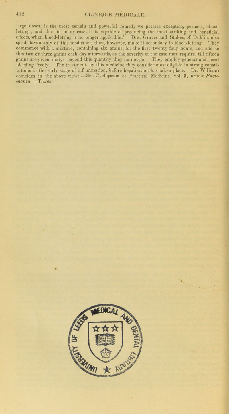 large doses, is the most certain and powerful remedy we possess, excepting, perhaps, blood- letting; and that in many cases it is capable of producing the most striking and beneficial elfccts, when blood-letting is no longer applicable.’ Drs. tii-aves and Stokes, of Dublin, also speak favourably of this medicine; they, however, m.ike it secondary to blood-letting. They commence with a mixture, containing six grains, for the first twenty-four hours, anil add to this two or three grains each day afterwards, as the severity of the case may require, till fifteen grains are given daily; beyond this quantity they do not go. They employ general and local bleeding freely. The treatment by this medicine they consider most eligible in strong consti- tutions in the early stage of inflammation, before hepatisation has taken place. Dr. Willi.ams coincides in the above views.—See Cyclopaedia of Practic.al Medicine, vol. .1, article Pneu- monia.—Trans.